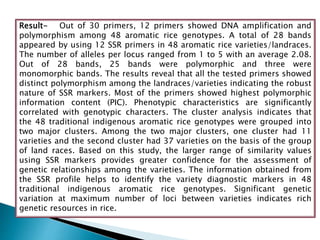 Result- Out of 30 primers, 12 primers showed DNA amplification and
polymorphism among 48 aromatic rice genotypes. A total of 28 bands
appeared by using 12 SSR primers in 48 aromatic rice varieties/landraces.
The number of alleles per locus ranged from 1 to 5 with an average 2.08.
Out of 28 bands, 25 bands were polymorphic and three were
monomorphic bands. The results reveal that all the tested primers showed
distinct polymorphism among the landraces/varieties indicating the robust
nature of SSR markers. Most of the primers showed highest polymorphic
information content (PIC). Phenotypic characteristics are significantly
correlated with genotypic characters. The cluster analysis indicates that
the 48 traditional indigenous aromatic rice genotypes were grouped into
two major clusters. Among the two major clusters, one cluster had 11
varieties and the second cluster had 37 varieties on the basis of the group
of land races. Based on this study, the larger range of similarity values
using SSR markers provides greater confidence for the assessment of
genetic relationships among the varieties. The information obtained from
the SSR profile helps to identify the variety diagnostic markers in 48
traditional indigenous aromatic rice genotypes. Significant genetic
variation at maximum number of loci between varieties indicates rich
genetic resources in rice.
 