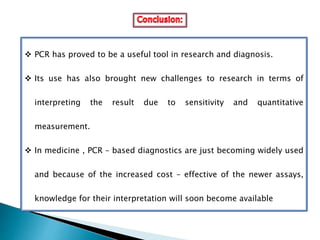  PCR has proved to be a useful tool in research and diagnosis.
 Its use has also brought new challenges to research in terms of
interpreting the result due to sensitivity and quantitative
measurement.
 In medicine , PCR – based diagnostics are just becoming widely used
and because of the increased cost – effective of the newer assays,
knowledge for their interpretation will soon become available
 