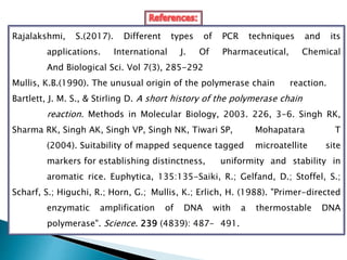 Rajalakshmi, S.(2017). Different types of PCR techniques and its
applications. International J. Of Pharmaceutical, Chemical
And Biological Sci. Vol 7(3), 285-292
Mullis, K.B.(1990). The unusual origin of the polymerase chain reaction.
Bartlett, J. M. S., & Stirling D. A short history of the polymerase chain
reaction. Methods in Molecular Biology, 2003. 226, 3-6. Singh RK,
Sharma RK, Singh AK, Singh VP, Singh NK, Tiwari SP, Mohapatara T
(2004). Suitability of mapped sequence tagged microatellite site
markers for establishing distinctness, uniformity and stability in
aromatic rice. Euphytica, 135:135-Saiki, R.; Gelfand, D.; Stoffel, S.;
Scharf, S.; Higuchi, R.; Horn, G.; Mullis, K.; Erlich, H. (1988). "Primer-directed
enzymatic amplification of DNA with a thermostable DNA
polymerase". Science. 239 (4839): 487– 491.
 