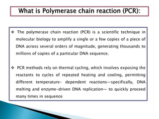 What is Polymerase chain reaction (PCR):
 The polymerase chain reaction (PCR) is a scientific technique in
molecular biology to amplify a single or a few copies of a piece of
DNA across several orders of magnitude, generating thousands to
millions of copies of a particular DNA sequence.
 PCR methods rely on thermal cycling, which involves exposing the
reactants to cycles of repeated heating and cooling, permitting
different temperature- dependent reactions—specifically, DNA
melting and enzyme-driven DNA replication— to quickly proceed
many times in sequence
 