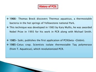  1966- Thomas Brock discovers Thermus aquaticus, a thermostable
bacteria in the hot springs of Yellowstone national Park.
 This technique was developed in 1983 by Kary Mullis, he was awarded
Nobel Prize in 1993 for his work in PCR along with Michael Smith.
 1985- Saiki, publishes the first application of PCR(beta –Globin).
 1985-Cetus crop. Scientists isolate thermostable Taq polymerase
(from T. Aquaticus), which revolutionized PCR.
 