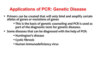 Applications of PCR: Genetic Disease
• Primers can be created that will only bind and amplify certain
alleles of genes or mutations of genes
•This is the basis of genetic counseling and PCR is used as
part of the diagnostic tests for genetic diseases.
• Some diseases that can be diagnosed with the help of PCR:
•Huntington's disease
•Cystic fibrosis
•Human immunodeficiency virus
 