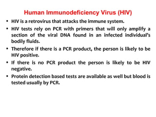 Human Immunodeficiency Virus (HIV)
• HIV is a retrovirus that attacks the immune system.
• HIV tests rely on PCR with primers that will only amplify a
section of the viral DNA found in an infected individual’s
bodily fluids.
• Therefore if there is a PCR product, the person is likely to be
HIV positive.
• If there is no PCR product the person is likely to be HIV
negative.
• Protein detection based tests are available as well but blood is
tested usually by PCR.
 