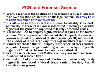 PCR and Forensic Science
Forensic science is the application of a broad spectrum of sciences
to answer questions of interest to the legal system. This may be in
relation to a crime or to a civil action.
It is often of interest in forensic science to identify individuals
genetically. In these cases, one is interested in looking at variable
regions of the genome as opposed to highly-conserved genes.
PCR can be used to amplify highly variable regions of the human
genome. These regions contain runs of short, repeated sequences
(known as variable number of tandem repeat (VNTR) sequences) .
The number of repeats can vary from 4-40 in different individuals.
Primers are chosen that will amplify these repeated areas and the
genomic fragments generated give us a unique “genetic
fingerprint” that can be used to identify an individual.
Paternity suits - Argentina’s Mothers of the plaza and their search
for abducted grand children
Identifying badly decomposed bodies or when only body
fragments are found - World trade center, Bosnian, Iraq &
Rwandan mass graves
 