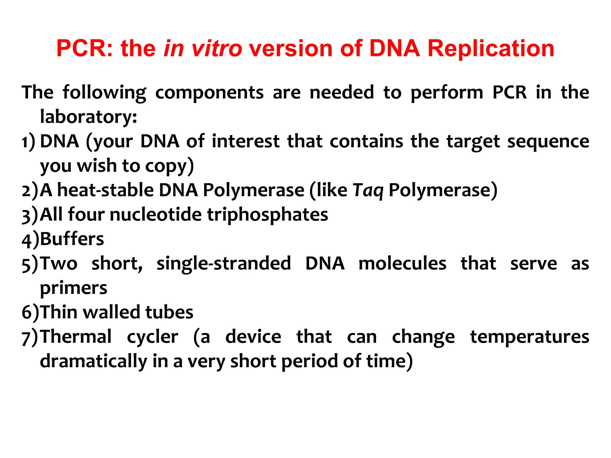 PCR: the in vitro version of DNA Replication
The following components are needed to perform PCR in the
laboratory:
1) DNA (your DNA of interest that contains the target sequence
you wish to copy)
2)A heat-stable DNA Polymerase (like Taq Polymerase)
3)All four nucleotide triphosphates
4)Buffers
5)Two short, single-stranded DNA molecules that serve as
primers
6)Thin walled tubes
7)Thermal cycler (a device that can change temperatures
dramatically in a very short period of time)
 