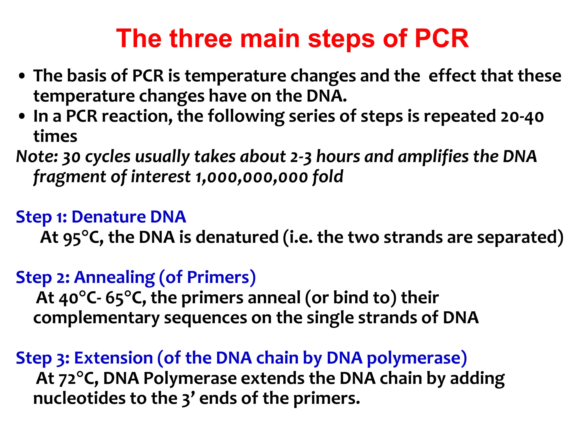 The three main steps of PCR
• The basis of PCR is temperature changes and the effect that these
temperature changes have on the DNA.
• In a PCR reaction, the following series of steps is repeated 20-40
times
Note: 30 cycles usually takes about 2-3 hours and amplifies the DNA
fragment of interest 1,000,000,000 fold
Step 1: Denature DNA
At 95C, the DNA is denatured (i.e. the two strands are separated)
Step 2: Annealing (of Primers)
At 40C- 65C, the primers anneal (or bind to) their
complementary sequences on the single strands of DNA
Step 3: Extension (of the DNA chain by DNA polymerase)
At 72C, DNA Polymerase extends the DNA chain by adding
nucleotides to the 3’ ends of the primers.
 