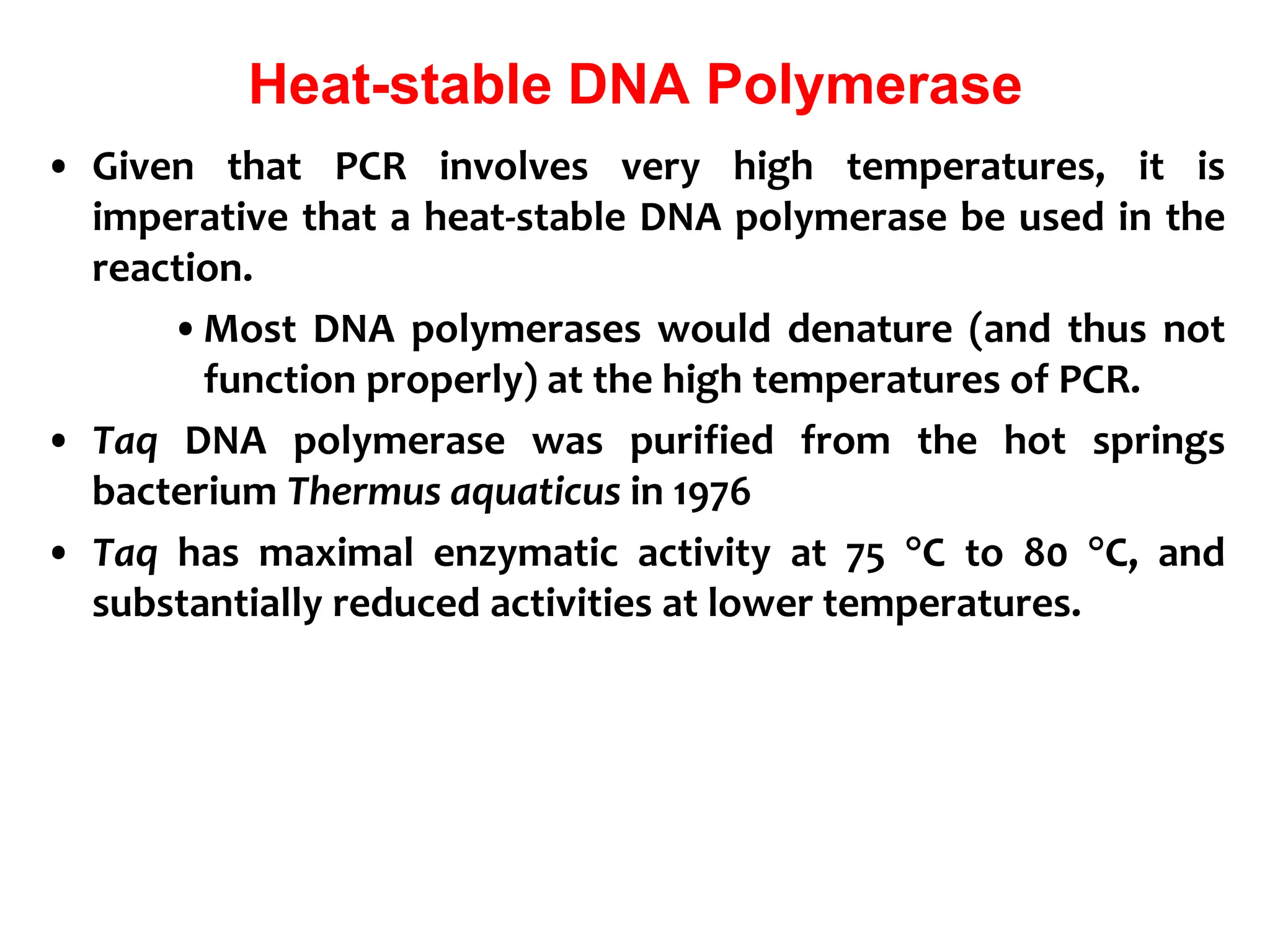 Heat-stable DNA Polymerase
• Given that PCR involves very high temperatures, it is
imperative that a heat-stable DNA polymerase be used in the
reaction.
•Most DNA polymerases would denature (and thus not
function properly) at the high temperatures of PCR.
• Taq DNA polymerase was purified from the hot springs
bacterium Thermus aquaticus in 1976
• Taq has maximal enzymatic activity at 75 C to 80 C, and
substantially reduced activities at lower temperatures.
 