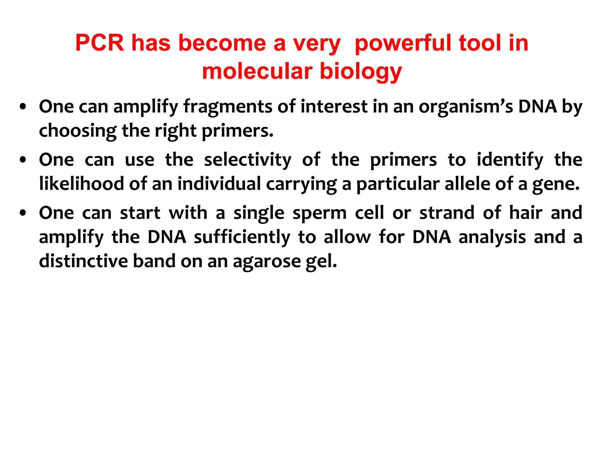 PCR has become a very powerful tool in
molecular biology
• One can amplify fragments of interest in an organism’s DNA by
choosing the right primers.
• One can use the selectivity of the primers to identify the
likelihood of an individual carrying a particular allele of a gene.
• One can start with a single sperm cell or strand of hair and
amplify the DNA sufficiently to allow for DNA analysis and a
distinctive band on an agarose gel.
 