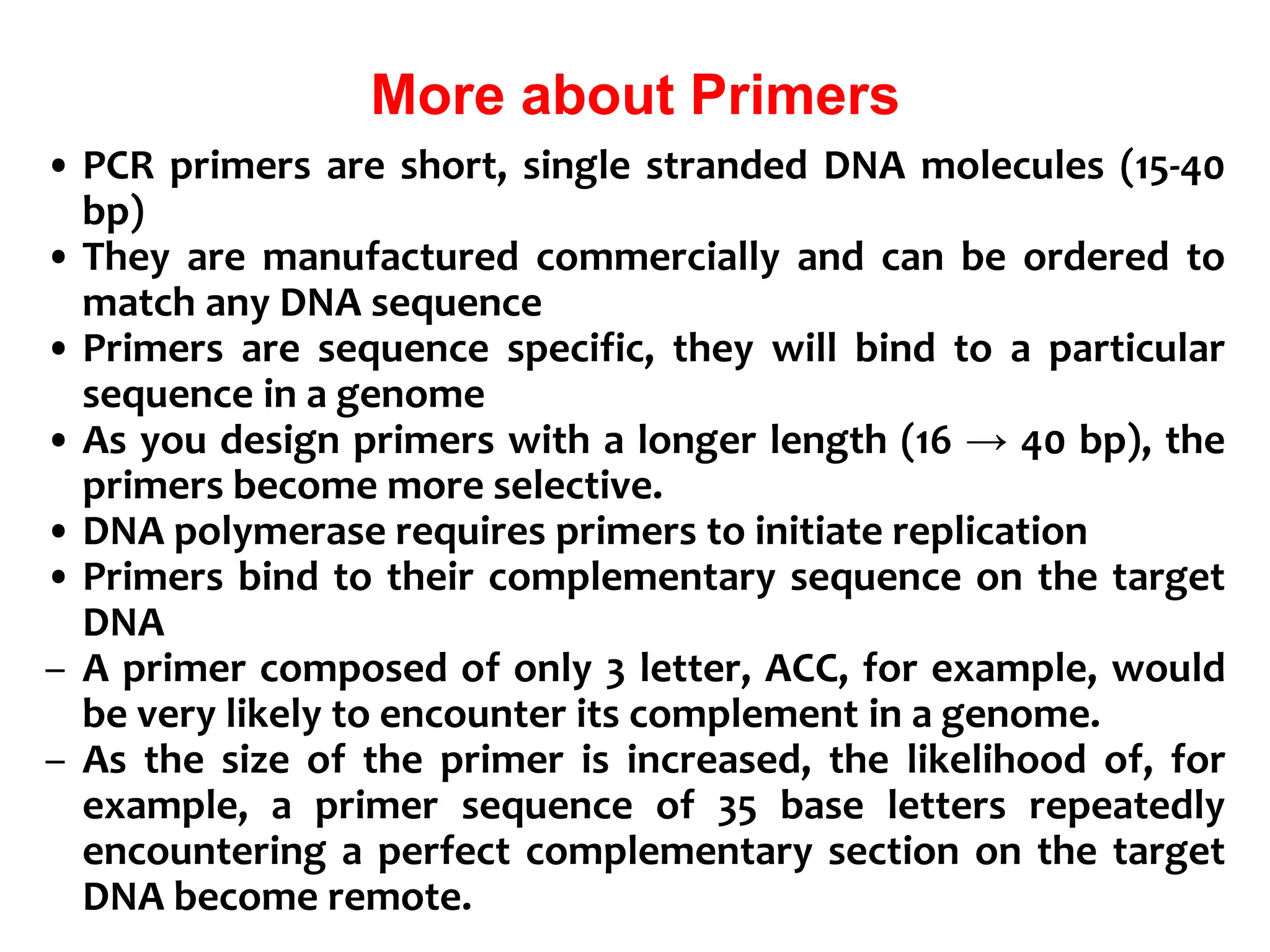 More about Primers
• PCR primers are short, single stranded DNA molecules (15-40
bp)
• They are manufactured commercially and can be ordered to
match any DNA sequence
• Primers are sequence specific, they will bind to a particular
sequence in a genome
• As you design primers with a longer length (16 → 40 bp), the
primers become more selective.
• DNA polymerase requires primers to initiate replication
• Primers bind to their complementary sequence on the target
DNA
– A primer composed of only 3 letter, ACC, for example, would
be very likely to encounter its complement in a genome.
– As the size of the primer is increased, the likelihood of, for
example, a primer sequence of 35 base letters repeatedly
encountering a perfect complementary section on the target
DNA become remote.
 