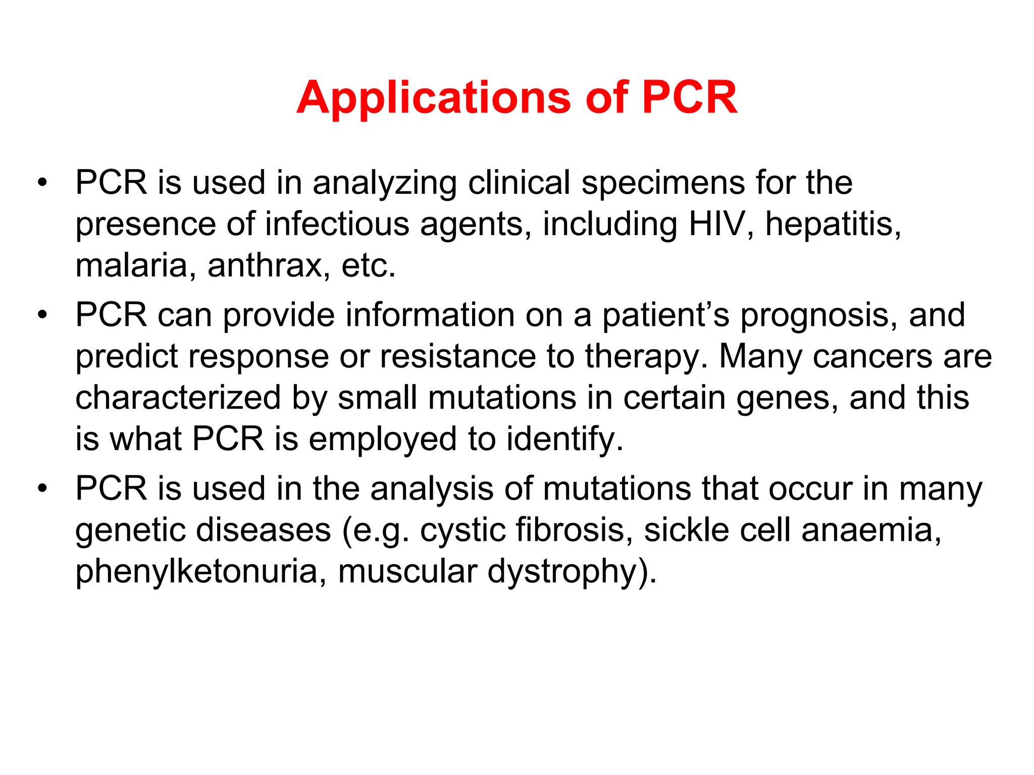Applications of PCR
• PCR is used in analyzing clinical specimens for the
presence of infectious agents, including HIV, hepatitis,
malaria, anthrax, etc.
• PCR can provide information on a patient’s prognosis, and
predict response or resistance to therapy. Many cancers are
characterized by small mutations in certain genes, and this
is what PCR is employed to identify.
• PCR is used in the analysis of mutations that occur in many
genetic diseases (e.g. cystic fibrosis, sickle cell anaemia,
phenylketonuria, muscular dystrophy).
 