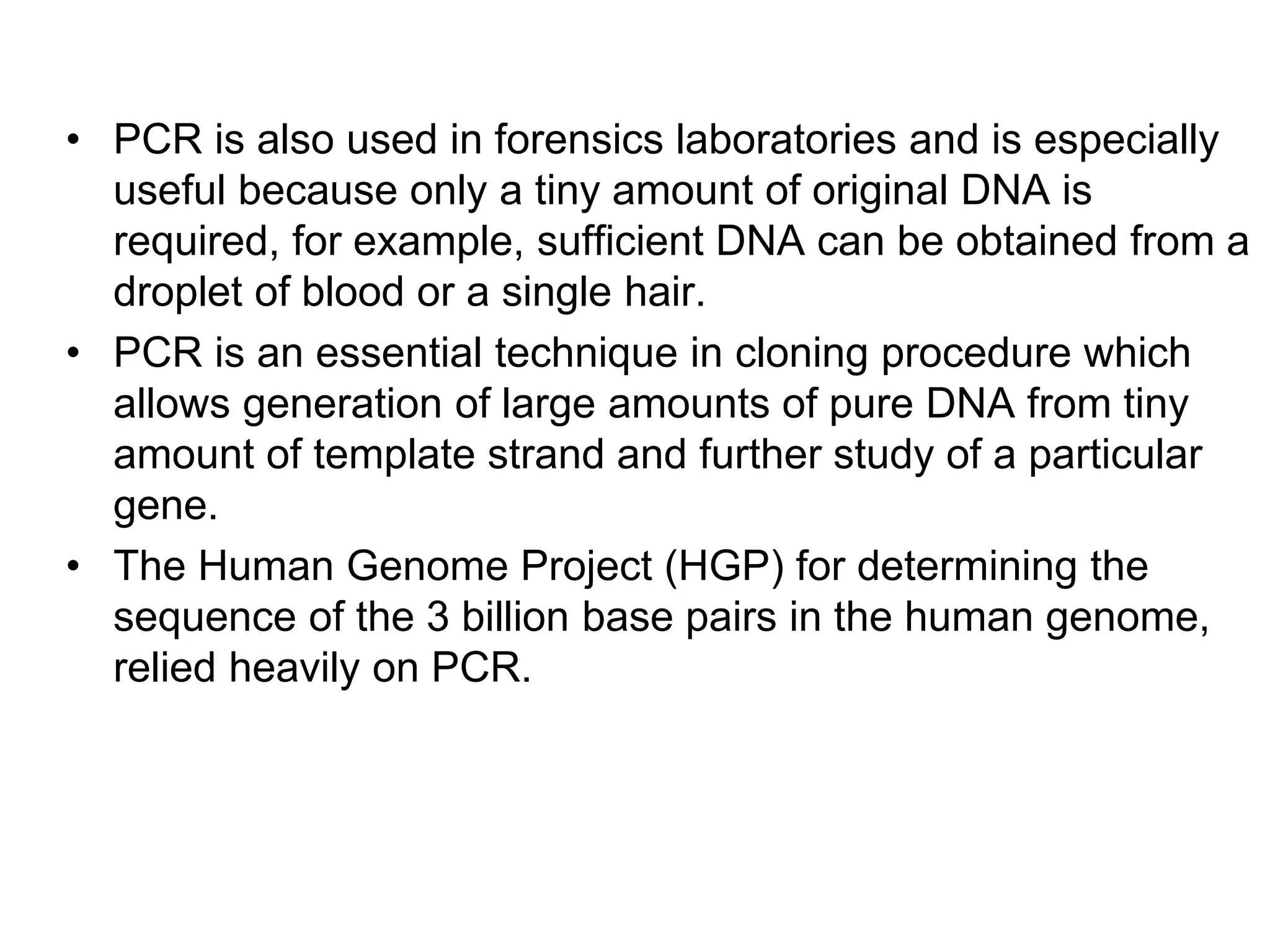 • PCR is also used in forensics laboratories and is especially
useful because only a tiny amount of original DNA is
required, for example, sufficient DNA can be obtained from a
droplet of blood or a single hair.
• PCR is an essential technique in cloning procedure which
allows generation of large amounts of pure DNA from tiny
amount of template strand and further study of a particular
gene.
• The Human Genome Project (HGP) for determining the
sequence of the 3 billion base pairs in the human genome,
relied heavily on PCR.
 