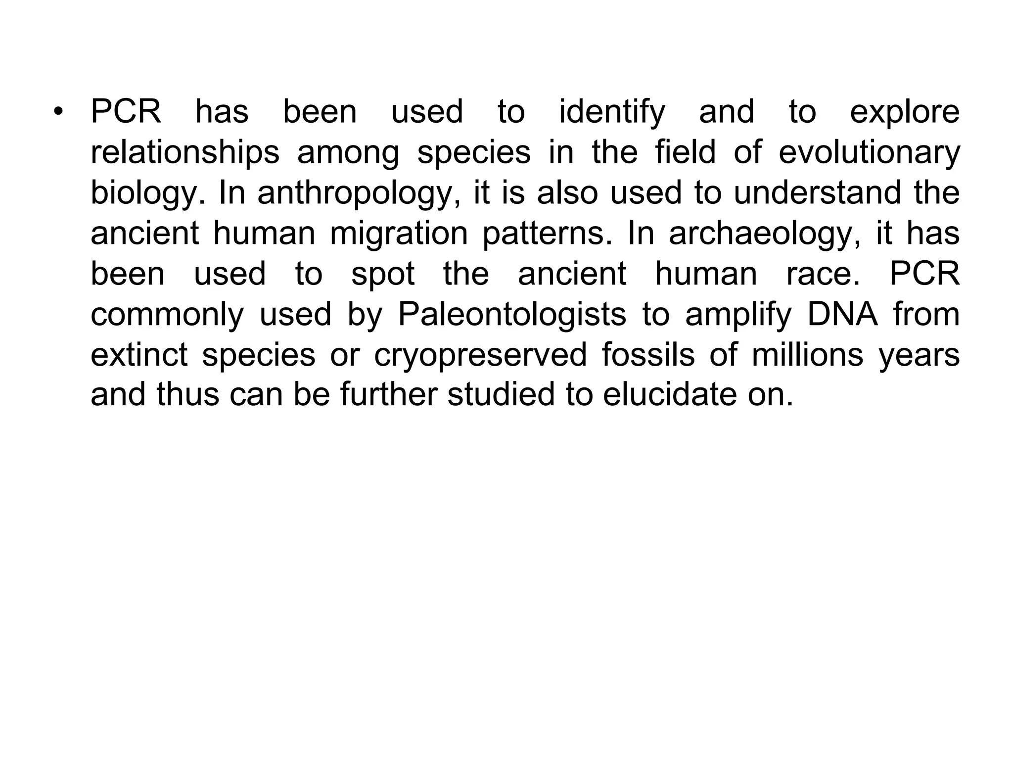 • PCR has been used to identify and to explore
relationships among species in the field of evolutionary
biology. In anthropology, it is also used to understand the
ancient human migration patterns. In archaeology, it has
been used to spot the ancient human race. PCR
commonly used by Paleontologists to amplify DNA from
extinct species or cryopreserved fossils of millions years
and thus can be further studied to elucidate on.
 