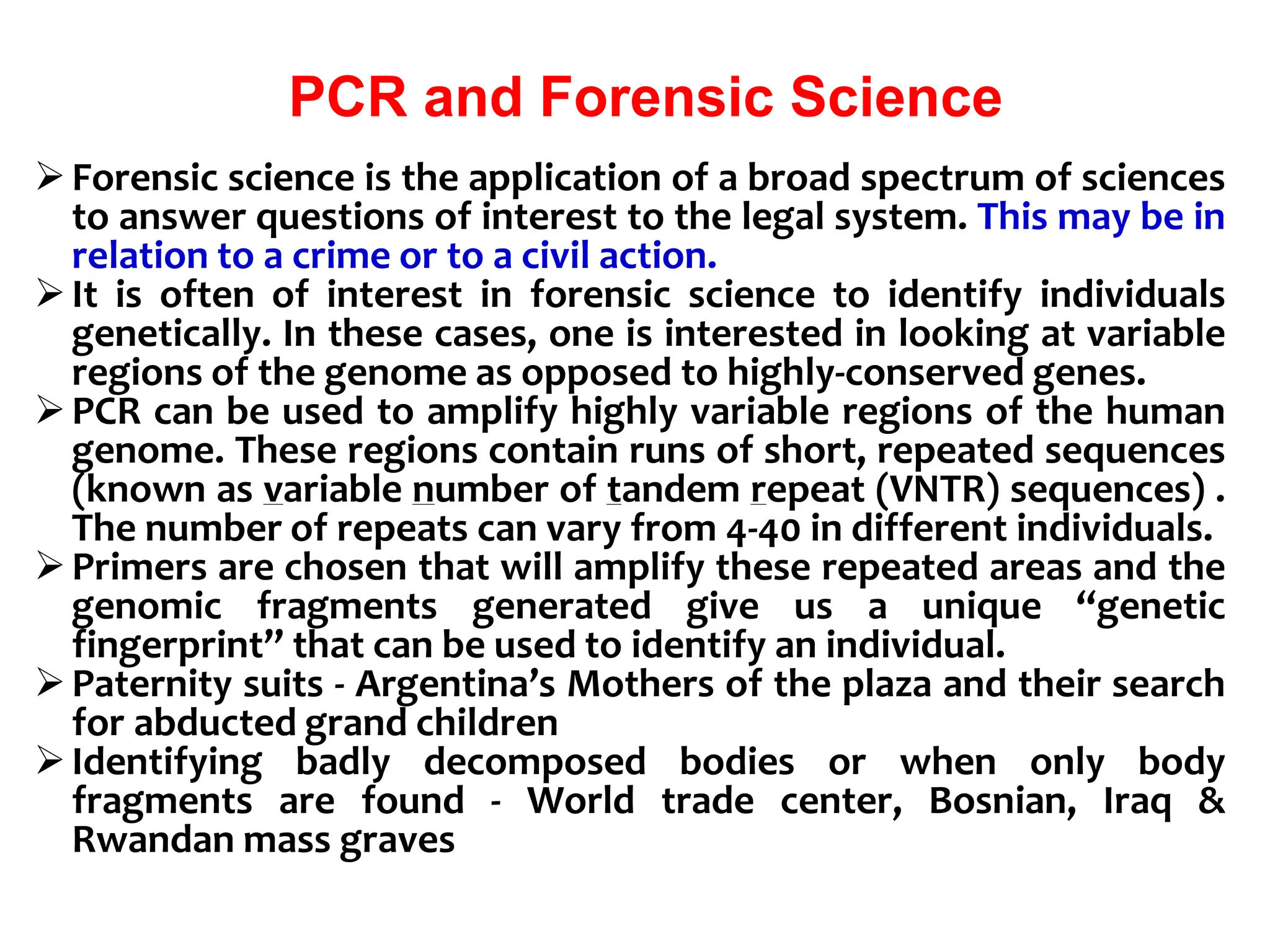 PCR and Forensic Science
Forensic science is the application of a broad spectrum of sciences
to answer questions of interest to the legal system. This may be in
relation to a crime or to a civil action.
It is often of interest in forensic science to identify individuals
genetically. In these cases, one is interested in looking at variable
regions of the genome as opposed to highly-conserved genes.
PCR can be used to amplify highly variable regions of the human
genome. These regions contain runs of short, repeated sequences
(known as variable number of tandem repeat (VNTR) sequences) .
The number of repeats can vary from 4-40 in different individuals.
Primers are chosen that will amplify these repeated areas and the
genomic fragments generated give us a unique “genetic
fingerprint” that can be used to identify an individual.
Paternity suits - Argentina’s Mothers of the plaza and their search
for abducted grand children
Identifying badly decomposed bodies or when only body
fragments are found - World trade center, Bosnian, Iraq &
Rwandan mass graves
 
