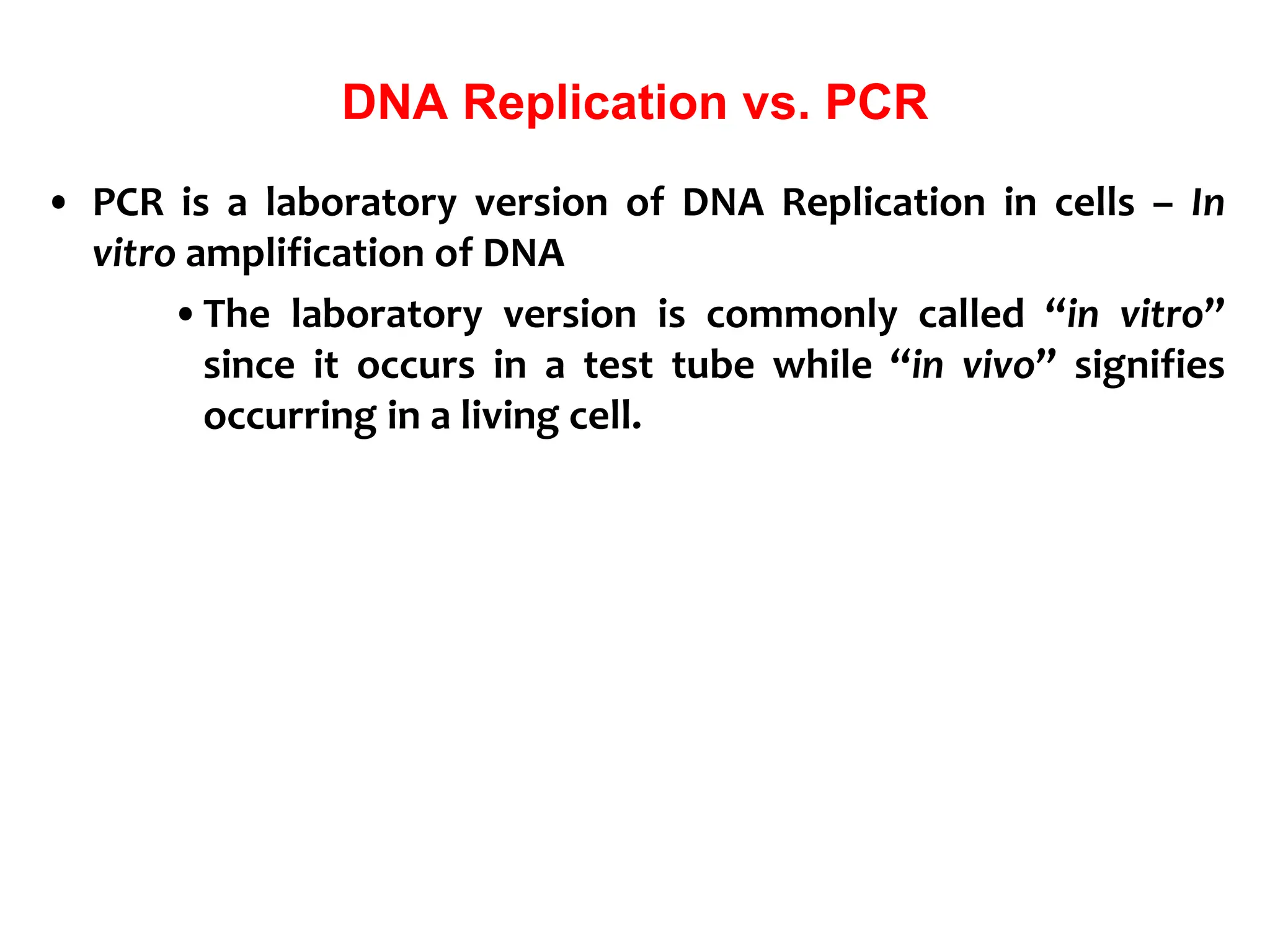 DNA Replication vs. PCR
• PCR is a laboratory version of DNA Replication in cells – In
vitro amplification of DNA
•The laboratory version is commonly called “in vitro”
since it occurs in a test tube while “in vivo” signifies
occurring in a living cell.
 