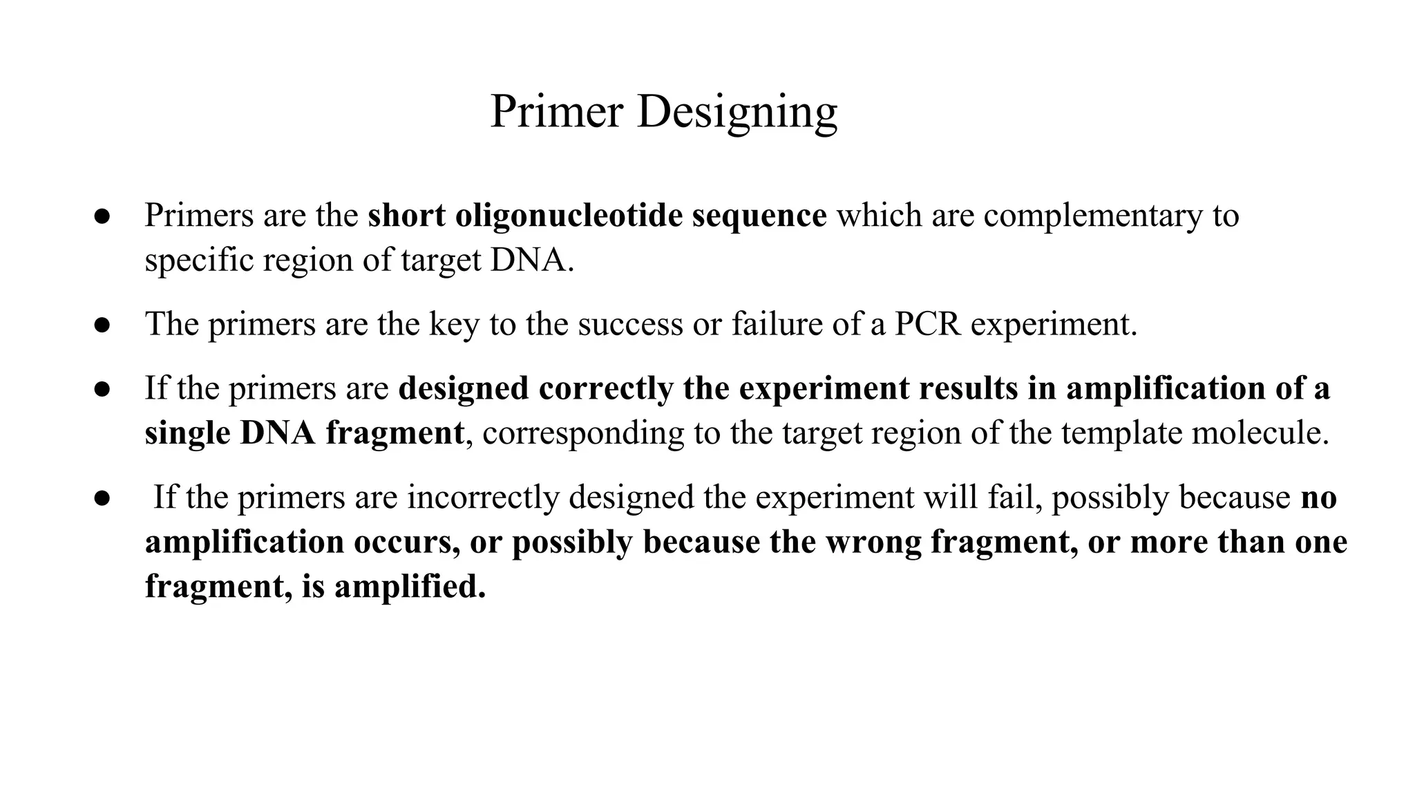 Primer Designing
● Primers are the short oligonucleotide sequence which are complementary to
specific region of target DNA.
● The primers are the key to the success or failure of a PCR experiment.
● If the primers are designed correctly the experiment results in amplification of a
single DNA fragment, corresponding to the target region of the template molecule.
● If the primers are incorrectly designed the experiment will fail, possibly because no
amplification occurs, or possibly because the wrong fragment, or more than one
fragment, is amplified.
 
