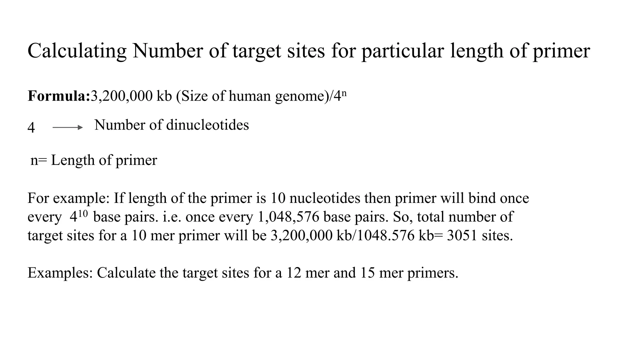 Calculating Number of target sites for particular length of primer
Formula:3,200,000 kb (Size of human genome)/4n
4 Number of dinucleotides
n= Length of primer
For example: If length of the primer is 10 nucleotides then primer will bind once
every 410 base pairs. i.e. once every 1,048,576 base pairs. So, total number of
target sites for a 10 mer primer will be 3,200,000 kb/1048.576 kb= 3051 sites.
Examples: Calculate the target sites for a 12 mer and 15 mer primers.
 