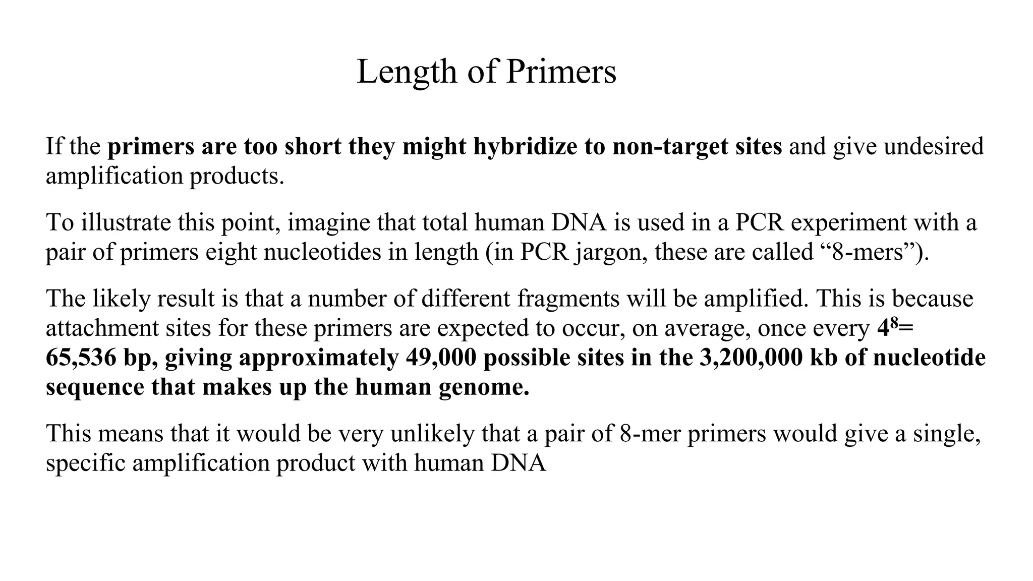 Length of Primers
If the primers are too short they might hybridize to non-target sites and give undesired
amplification products.
To illustrate this point, imagine that total human DNA is used in a PCR experiment with a
pair of primers eight nucleotides in length (in PCR jargon, these are called “8-mers”).
The likely result is that a number of different fragments will be amplified. This is because
attachment sites for these primers are expected to occur, on average, once every 48=
65,536 bp, giving approximately 49,000 possible sites in the 3,200,000 kb of nucleotide
sequence that makes up the human genome.
This means that it would be very unlikely that a pair of 8-mer primers would give a single,
specific amplification product with human DNA
 