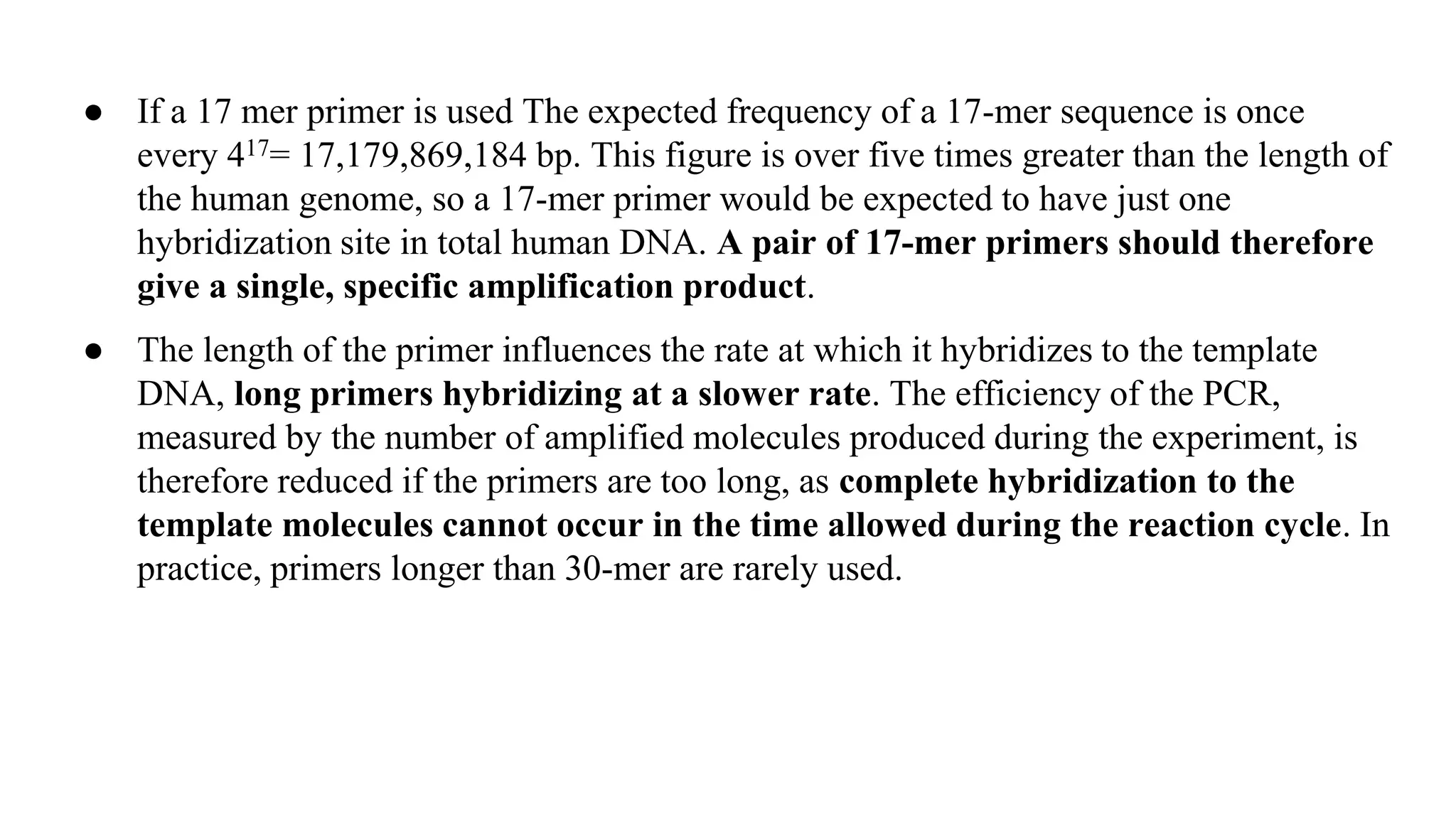 ● If a 17 mer primer is used The expected frequency of a 17-mer sequence is once
every 417= 17,179,869,184 bp. This figure is over five times greater than the length of
the human genome, so a 17-mer primer would be expected to have just one
hybridization site in total human DNA. A pair of 17-mer primers should therefore
give a single, specific amplification product.
● The length of the primer influences the rate at which it hybridizes to the template
DNA, long primers hybridizing at a slower rate. The efficiency of the PCR,
measured by the number of amplified molecules produced during the experiment, is
therefore reduced if the primers are too long, as complete hybridization to the
template molecules cannot occur in the time allowed during the reaction cycle. In
practice, primers longer than 30-mer are rarely used.
 