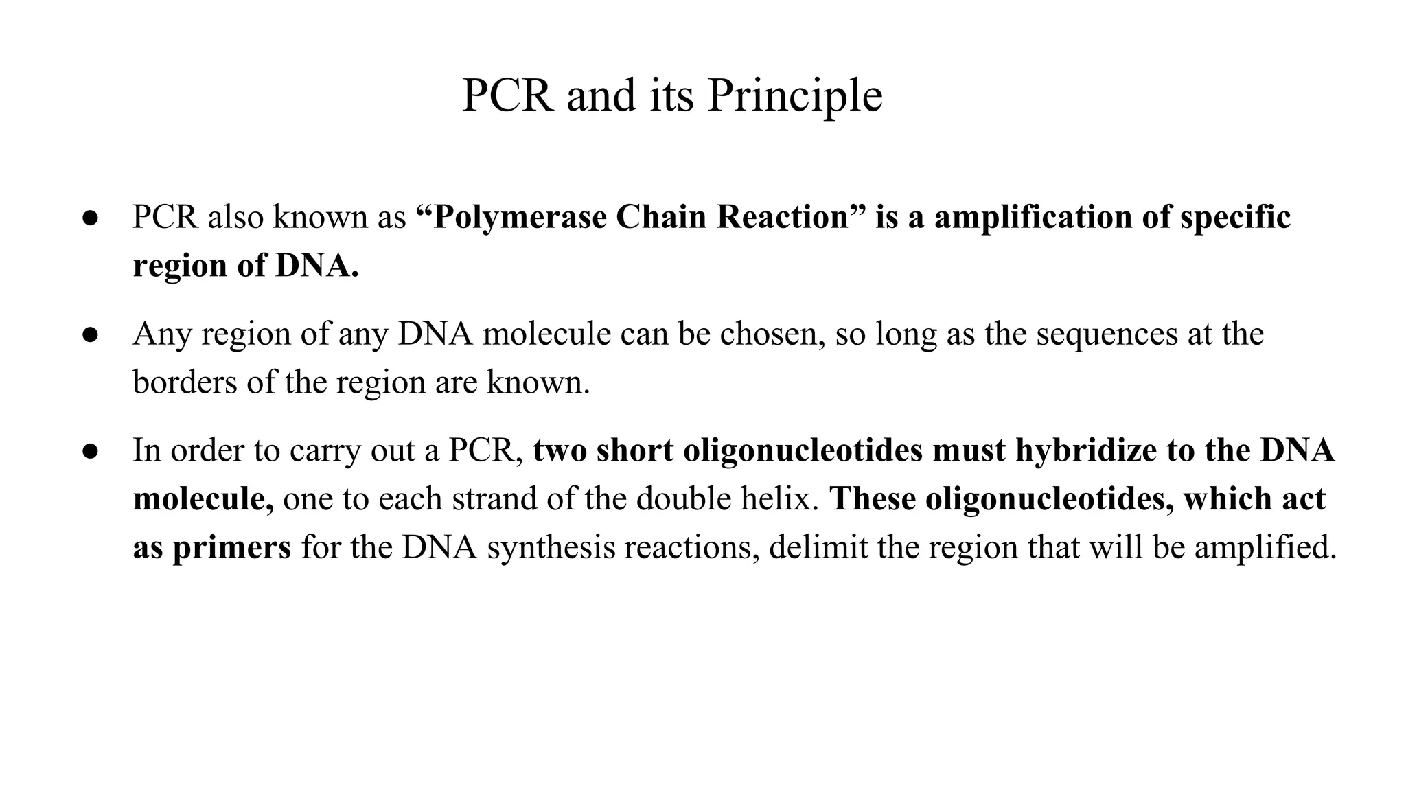 PCR and its Principle
● PCR also known as “Polymerase Chain Reaction” is a amplification of specific
region of DNA.
● Any region of any DNA molecule can be chosen, so long as the sequences at the
borders of the region are known.
● In order to carry out a PCR, two short oligonucleotides must hybridize to the DNA
molecule, one to each strand of the double helix. These oligonucleotides, which act
as primers for the DNA synthesis reactions, delimit the region that will be amplified.
 