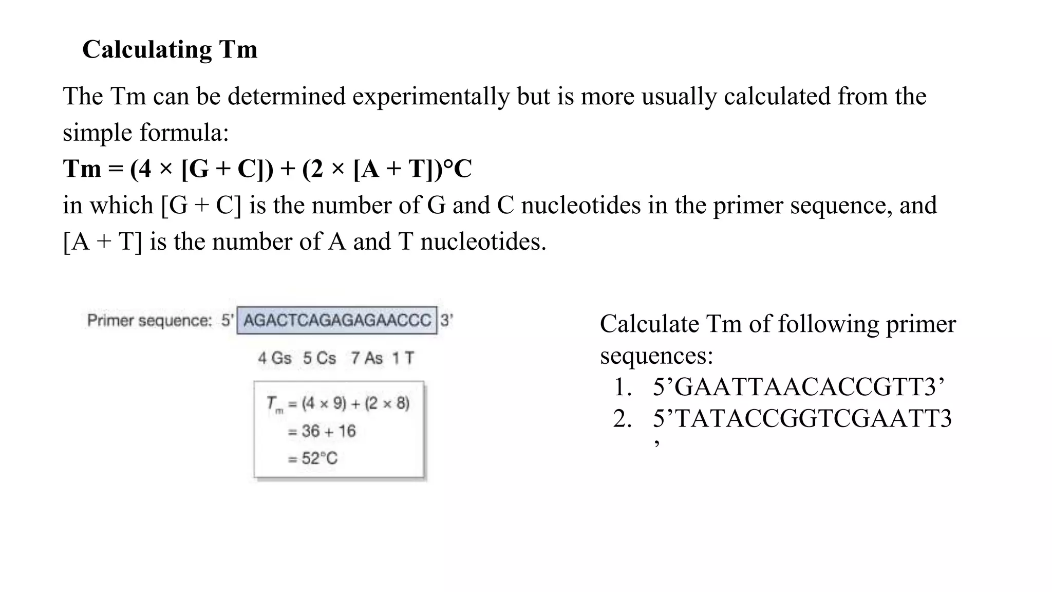 Calculating Tm
Calculate Tm of following primer
sequences:
1. 5’GAATTAACACCGTT3’
2. 5’TATACCGGTCGAATT3
’
The Tm can be determined experimentally but is more usually calculated from the
simple formula:
Tm = (4 × [G + C]) + (2 × [A + T])°C
in which [G + C] is the number of G and C nucleotides in the primer sequence, and
[A + T] is the number of A and T nucleotides.
 