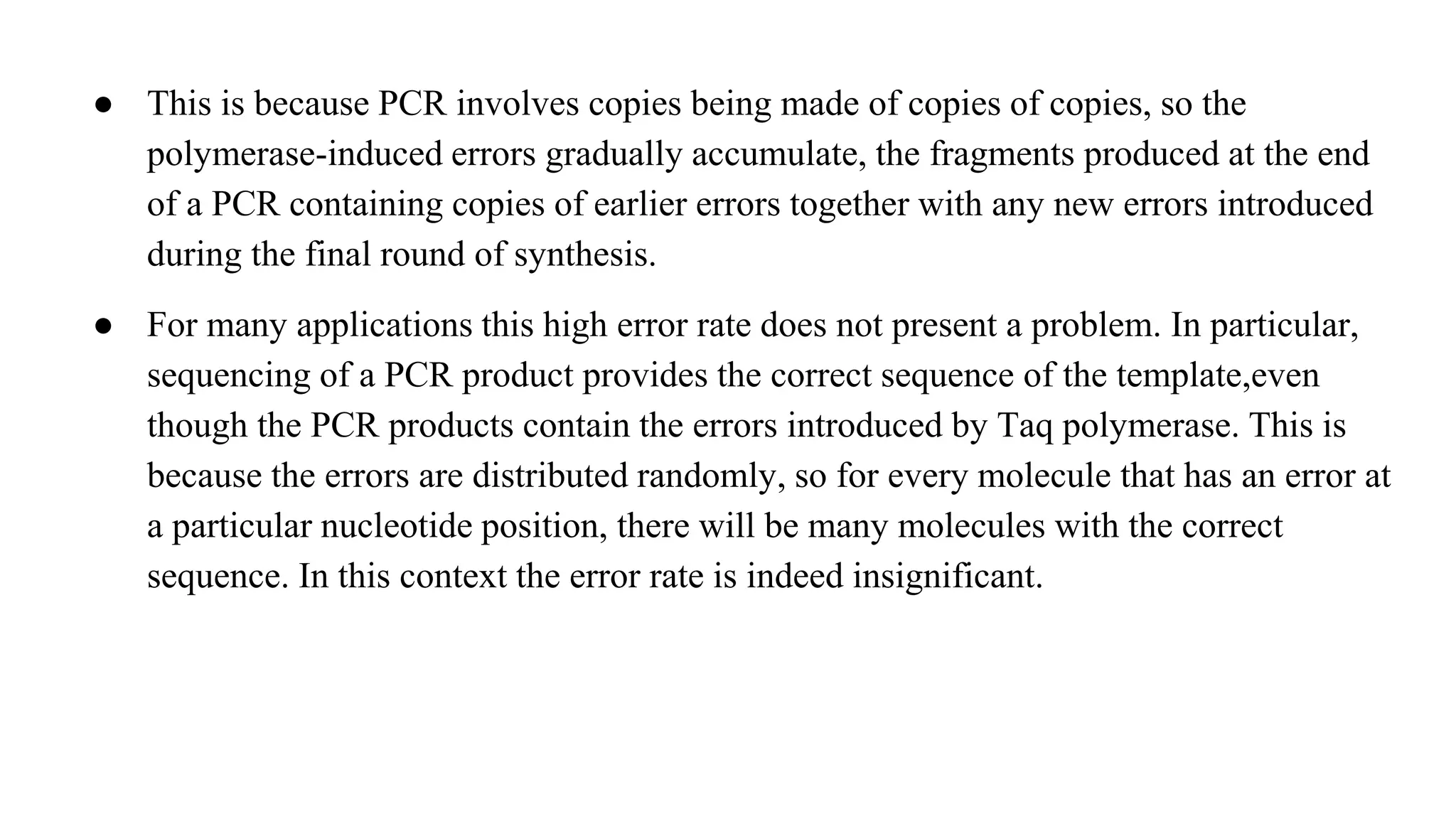 ● This is because PCR involves copies being made of copies of copies, so the
polymerase-induced errors gradually accumulate, the fragments produced at the end
of a PCR containing copies of earlier errors together with any new errors introduced
during the final round of synthesis.
● For many applications this high error rate does not present a problem. In particular,
sequencing of a PCR product provides the correct sequence of the template,even
though the PCR products contain the errors introduced by Taq polymerase. This is
because the errors are distributed randomly, so for every molecule that has an error at
a particular nucleotide position, there will be many molecules with the correct
sequence. In this context the error rate is indeed insignificant.
 