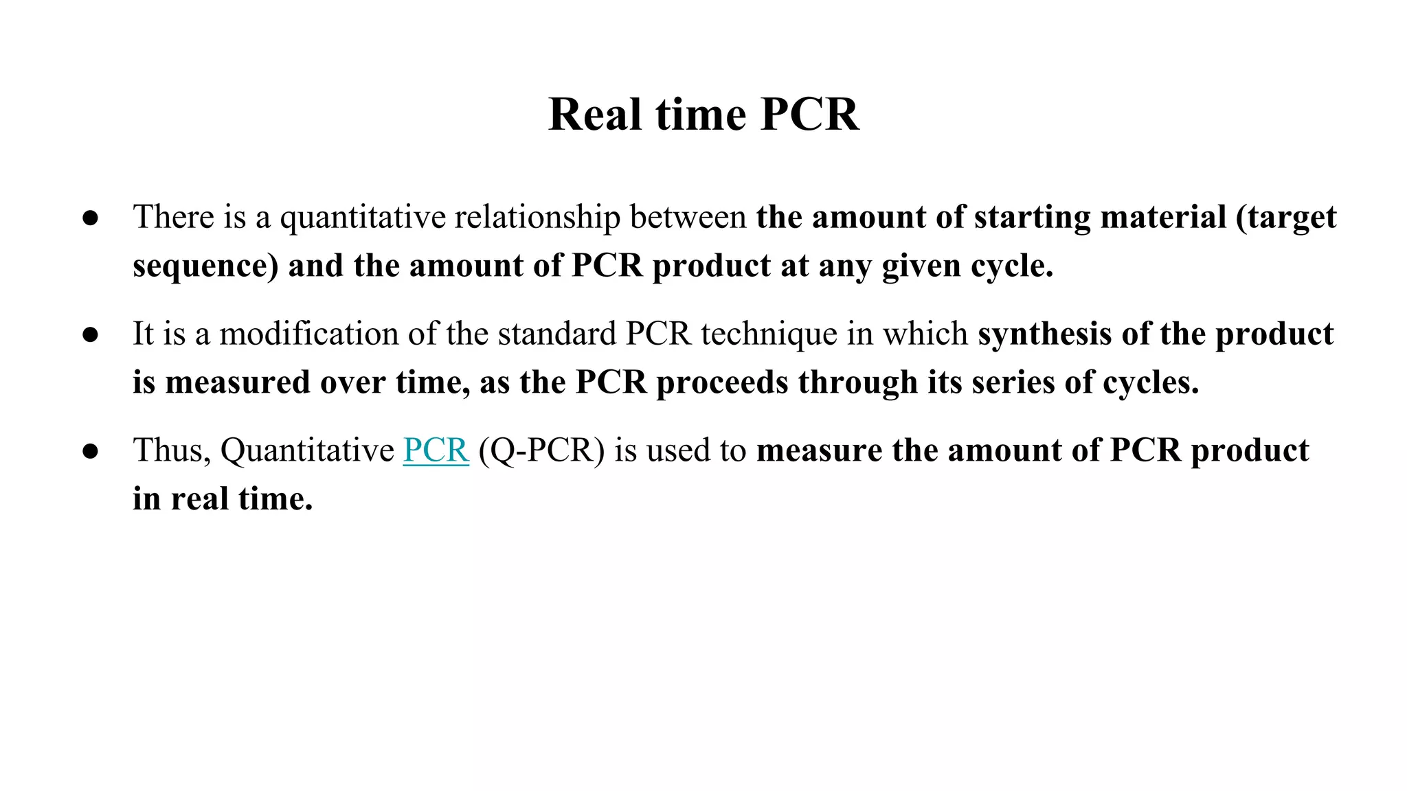 Real time PCR
● There is a quantitative relationship between the amount of starting material (target
sequence) and the amount of PCR product at any given cycle.
● It is a modification of the standard PCR technique in which synthesis of the product
is measured over time, as the PCR proceeds through its series of cycles.
● Thus, Quantitative PCR (Q-PCR) is used to measure the amount of PCR product
in real time.
 