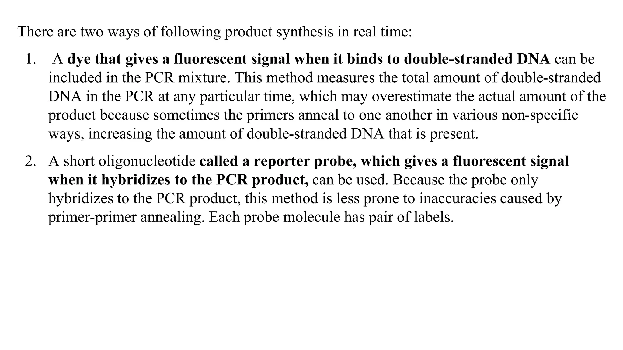 There are two ways of following product synthesis in real time:
1. A dye that gives a fluorescent signal when it binds to double-stranded DNA can be
included in the PCR mixture. This method measures the total amount of double-stranded
DNA in the PCR at any particular time, which may overestimate the actual amount of the
product because sometimes the primers anneal to one another in various non-specific
ways, increasing the amount of double-stranded DNA that is present.
2. A short oligonucleotide called a reporter probe, which gives a fluorescent signal
when it hybridizes to the PCR product, can be used. Because the probe only
hybridizes to the PCR product, this method is less prone to inaccuracies caused by
primer-primer annealing. Each probe molecule has pair of labels.
 