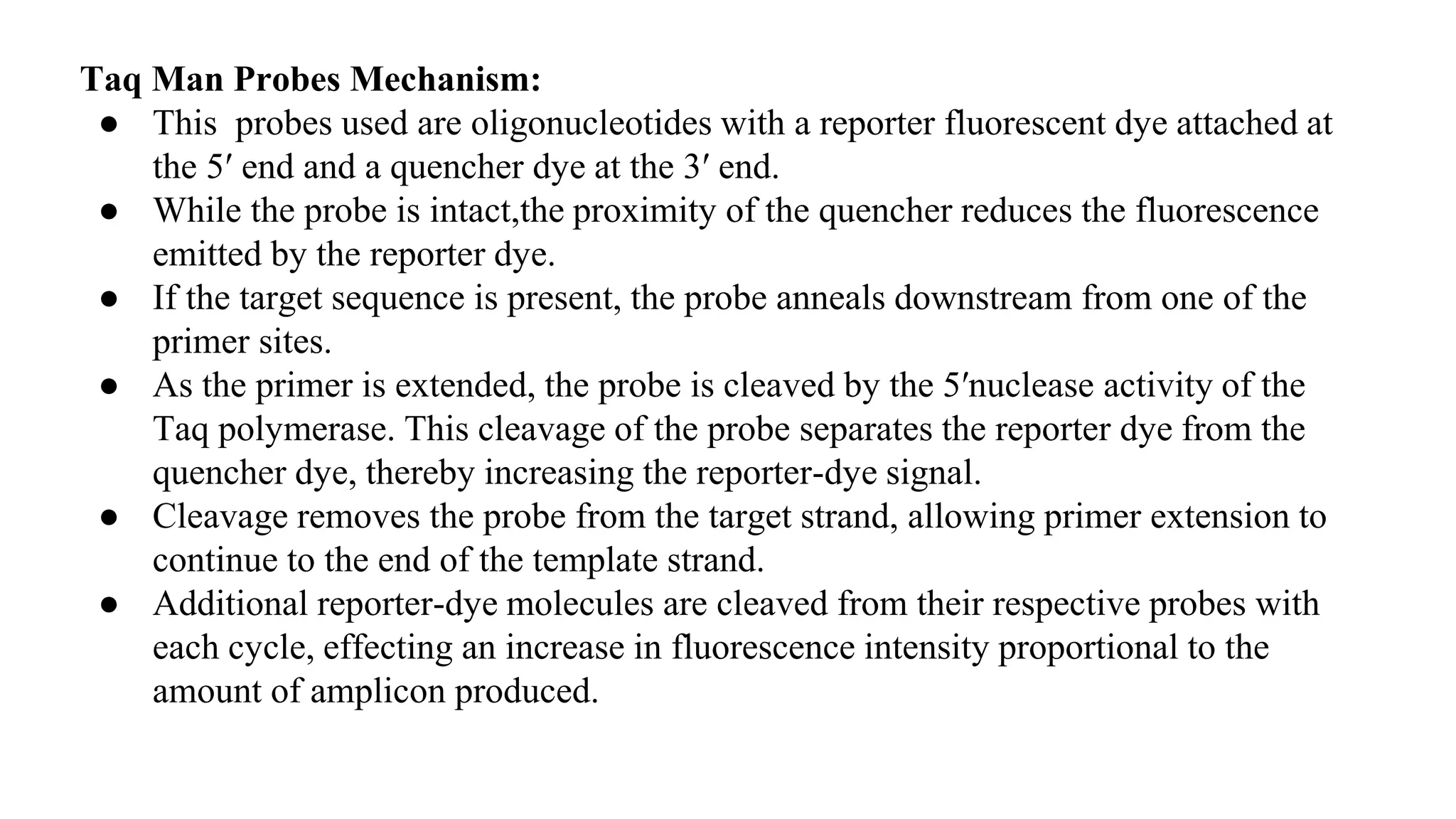 Taq Man Probes Mechanism:
● This probes used are oligonucleotides with a reporter fluorescent dye attached at
the 5′ end and a quencher dye at the 3′ end.
● While the probe is intact,the proximity of the quencher reduces the fluorescence
emitted by the reporter dye.
● If the target sequence is present, the probe anneals downstream from one of the
primer sites.
● As the primer is extended, the probe is cleaved by the 5′nuclease activity of the
Taq polymerase. This cleavage of the probe separates the reporter dye from the
quencher dye, thereby increasing the reporter-dye signal.
● Cleavage removes the probe from the target strand, allowing primer extension to
continue to the end of the template strand.
● Additional reporter-dye molecules are cleaved from their respective probes with
each cycle, effecting an increase in fluorescence intensity proportional to the
amount of amplicon produced.
 