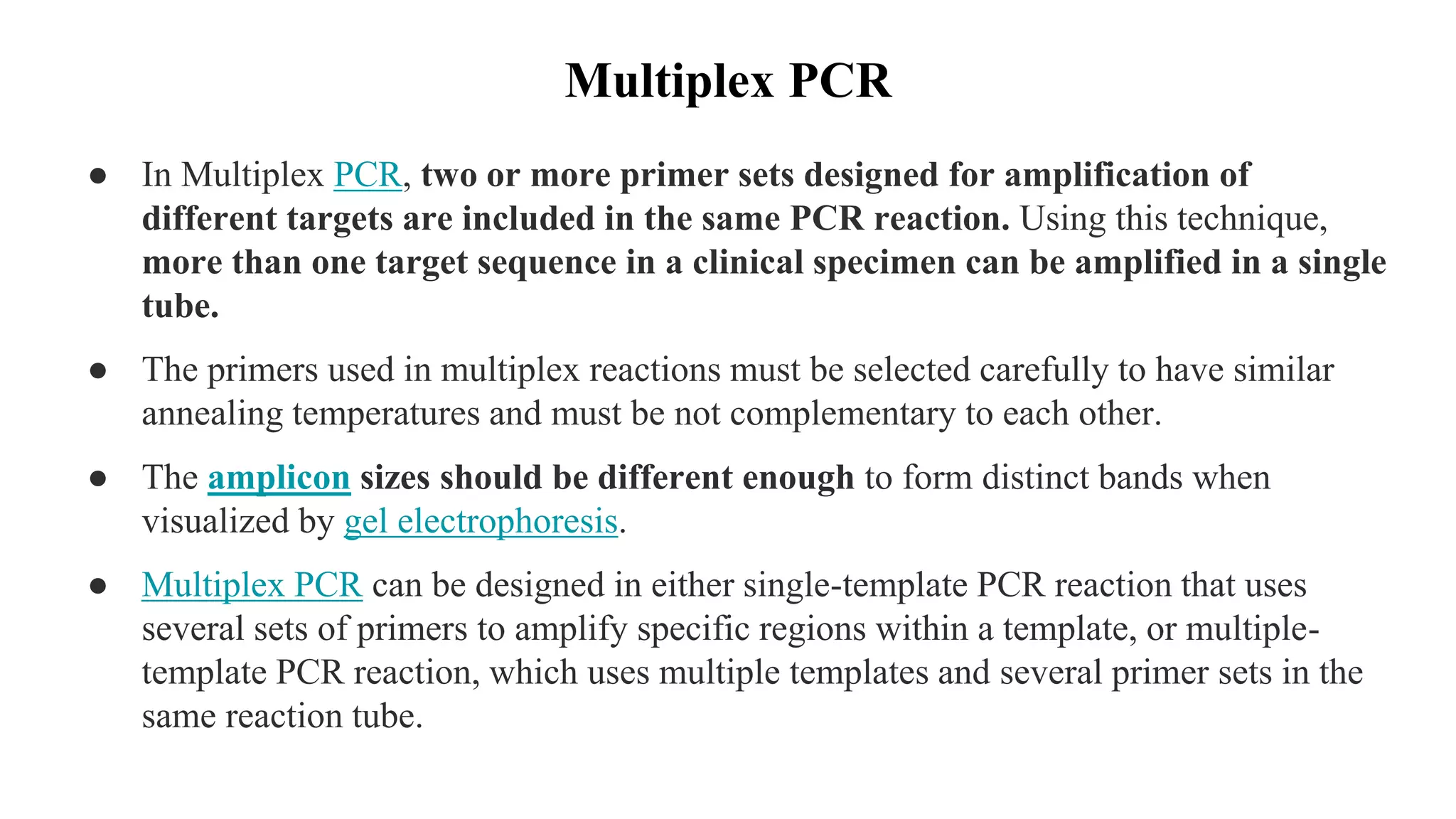 Multiplex PCR
● In Multiplex PCR, two or more primer sets designed for amplification of
different targets are included in the same PCR reaction. Using this technique,
more than one target sequence in a clinical specimen can be amplified in a single
tube.
● The primers used in multiplex reactions must be selected carefully to have similar
annealing temperatures and must be not complementary to each other.
● The amplicon sizes should be different enough to form distinct bands when
visualized by gel electrophoresis.
● Multiplex PCR can be designed in either single-template PCR reaction that uses
several sets of primers to amplify specific regions within a template, or multiple-
template PCR reaction, which uses multiple templates and several primer sets in the
same reaction tube.
 