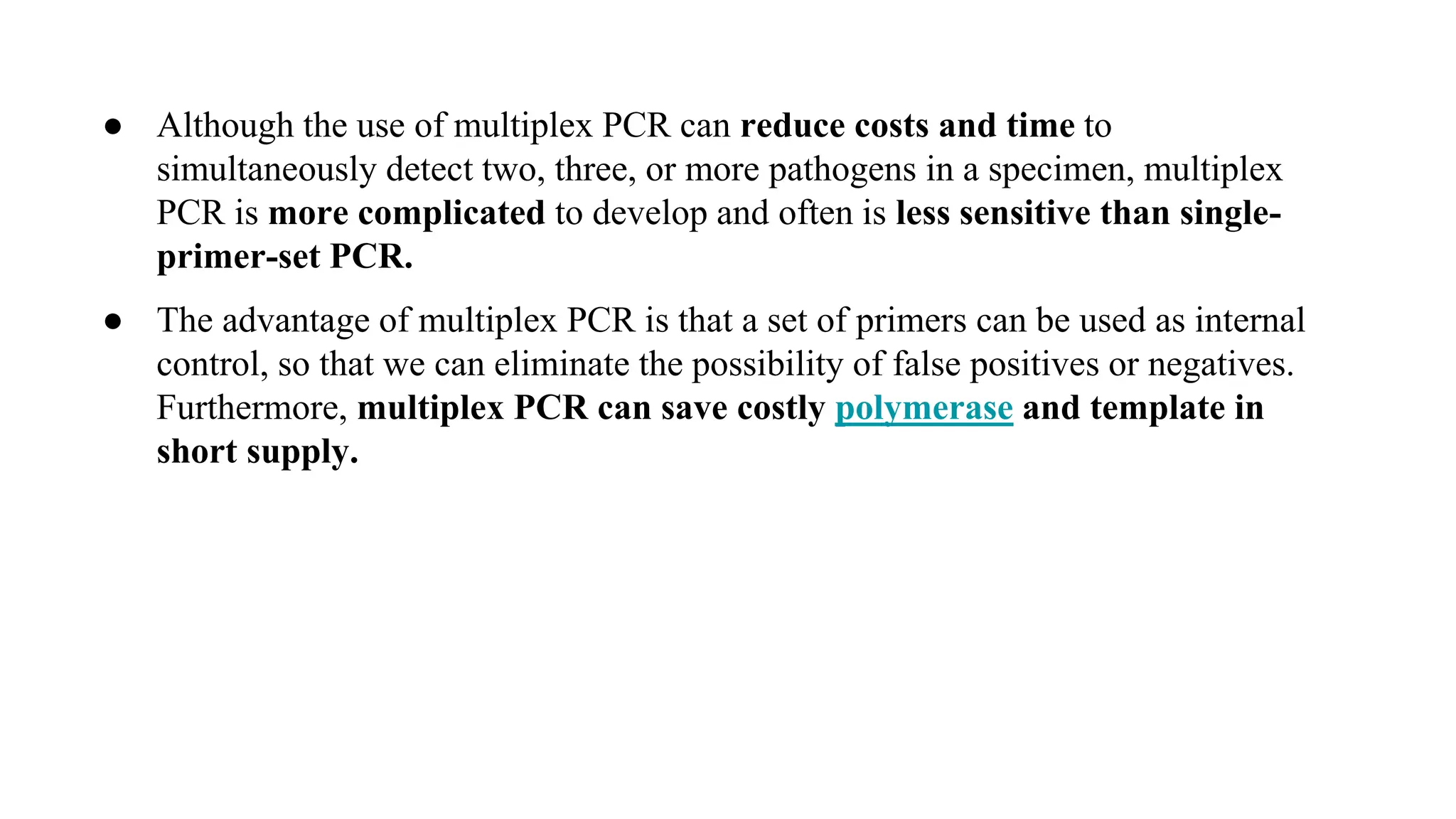 ● Although the use of multiplex PCR can reduce costs and time to
simultaneously detect two, three, or more pathogens in a specimen, multiplex
PCR is more complicated to develop and often is less sensitive than single-
primer-set PCR.
● The advantage of multiplex PCR is that a set of primers can be used as internal
control, so that we can eliminate the possibility of false positives or negatives.
Furthermore, multiplex PCR can save costly polymerase and template in
short supply.
 