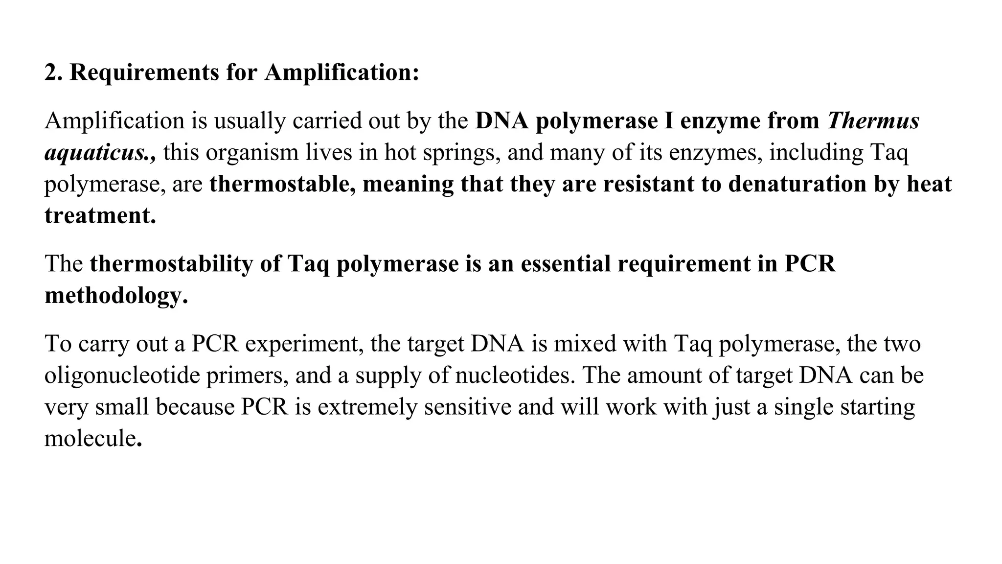 2. Requirements for Amplification:
Amplification is usually carried out by the DNA polymerase I enzyme from Thermus
aquaticus., this organism lives in hot springs, and many of its enzymes, including Taq
polymerase, are thermostable, meaning that they are resistant to denaturation by heat
treatment.
The thermostability of Taq polymerase is an essential requirement in PCR
methodology.
To carry out a PCR experiment, the target DNA is mixed with Taq polymerase, the two
oligonucleotide primers, and a supply of nucleotides. The amount of target DNA can be
very small because PCR is extremely sensitive and will work with just a single starting
molecule.
 
