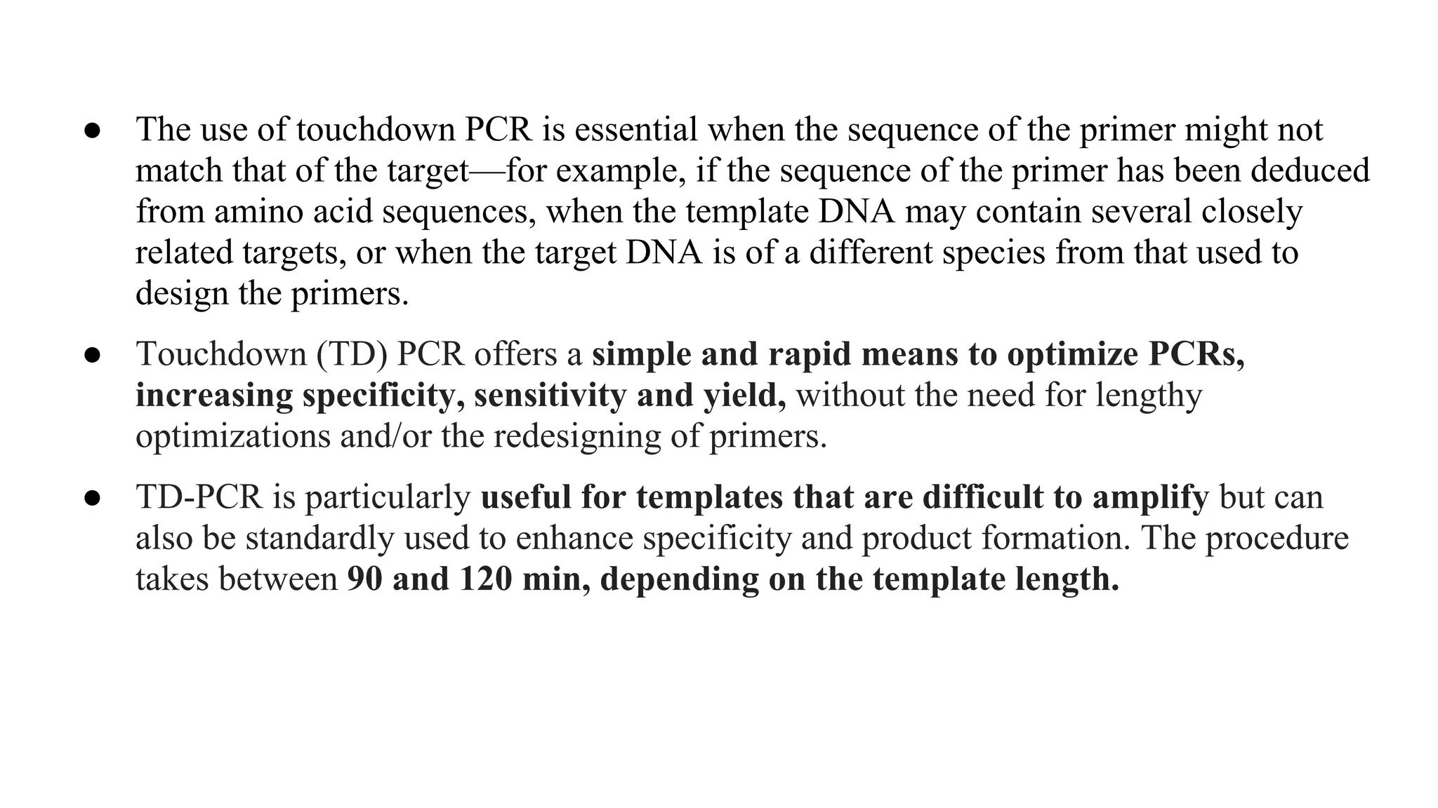 ● The use of touchdown PCR is essential when the sequence of the primer might not
match that of the target—for example, if the sequence of the primer has been deduced
from amino acid sequences, when the template DNA may contain several closely
related targets, or when the target DNA is of a different species from that used to
design the primers.
● Touchdown (TD) PCR offers a simple and rapid means to optimize PCRs,
increasing specificity, sensitivity and yield, without the need for lengthy
optimizations and/or the redesigning of primers.
● TD-PCR is particularly useful for templates that are difficult to amplify but can
also be standardly used to enhance specificity and product formation. The procedure
takes between 90 and 120 min, depending on the template length.
 