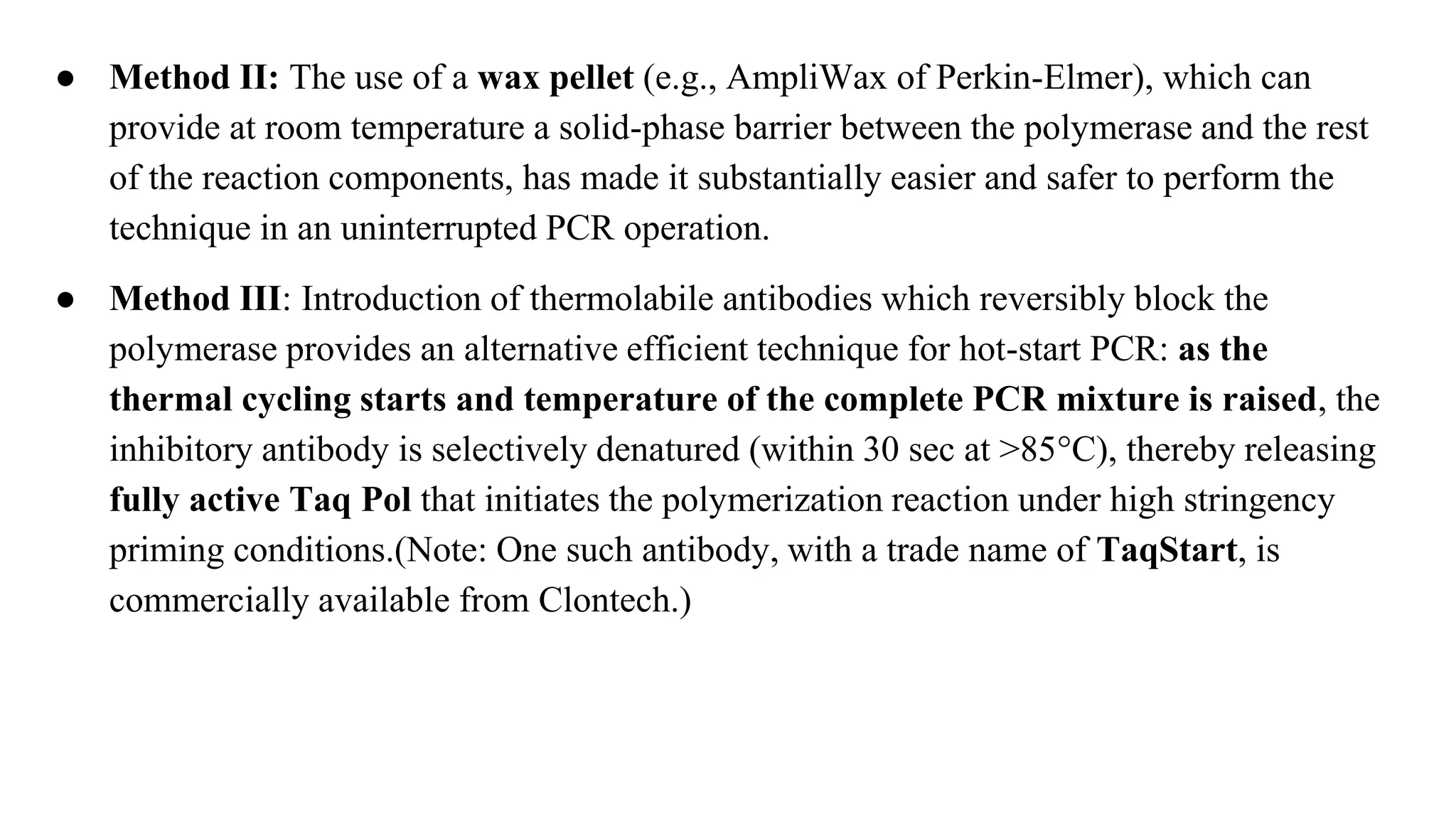 ● Method II: The use of a wax pellet (e.g., AmpliWax of Perkin-Elmer), which can
provide at room temperature a solid-phase barrier between the polymerase and the rest
of the reaction components, has made it substantially easier and safer to perform the
technique in an uninterrupted PCR operation.
● Method III: Introduction of thermolabile antibodies which reversibly block the
polymerase provides an alternative efficient technique for hot-start PCR: as the
thermal cycling starts and temperature of the complete PCR mixture is raised, the
inhibitory antibody is selectively denatured (within 30 sec at >85°C), thereby releasing
fully active Taq Pol that initiates the polymerization reaction under high stringency
priming conditions.(Note: One such antibody, with a trade name of TaqStart, is
commercially available from Clontech.)
 