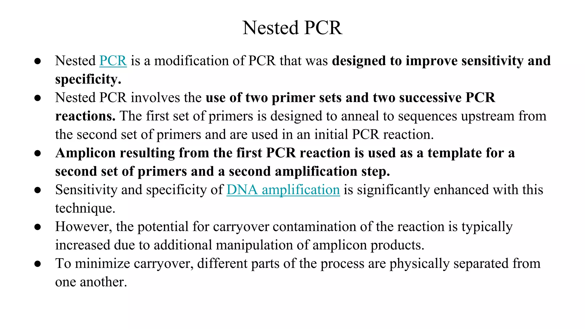 Nested PCR
● Nested PCR is a modification of PCR that was designed to improve sensitivity and
specificity.
● Nested PCR involves the use of two primer sets and two successive PCR
reactions. The first set of primers is designed to anneal to sequences upstream from
the second set of primers and are used in an initial PCR reaction.
● Amplicon resulting from the first PCR reaction is used as a template for a
second set of primers and a second amplification step.
● Sensitivity and specificity of DNA amplification is significantly enhanced with this
technique.
● However, the potential for carryover contamination of the reaction is typically
increased due to additional manipulation of amplicon products.
● To minimize carryover, different parts of the process are physically separated from
one another.
 
