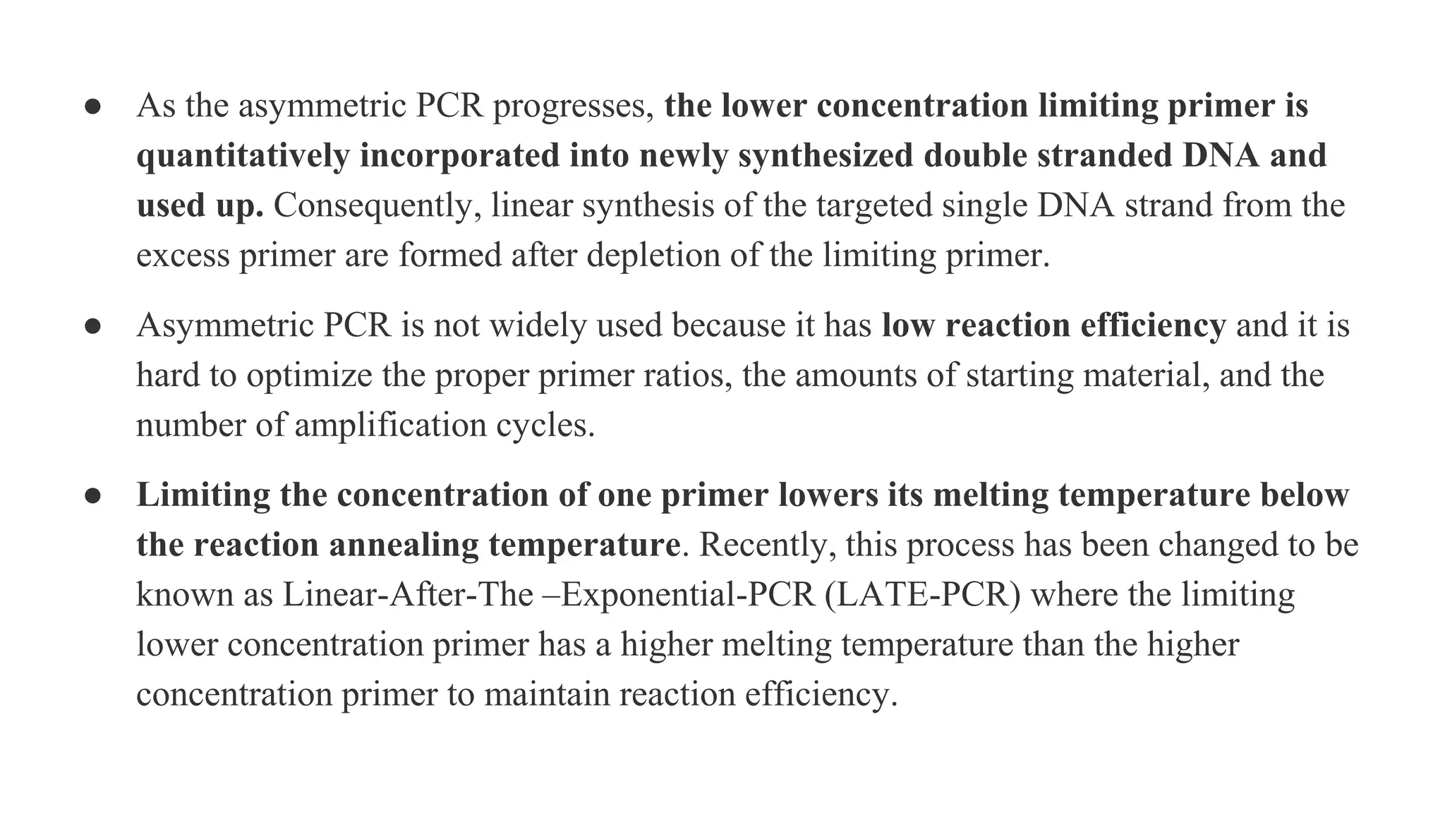 ● As the asymmetric PCR progresses, the lower concentration limiting primer is
quantitatively incorporated into newly synthesized double stranded DNA and
used up. Consequently, linear synthesis of the targeted single DNA strand from the
excess primer are formed after depletion of the limiting primer.
● Asymmetric PCR is not widely used because it has low reaction efficiency and it is
hard to optimize the proper primer ratios, the amounts of starting material, and the
number of amplification cycles.
● Limiting the concentration of one primer lowers its melting temperature below
the reaction annealing temperature. Recently, this process has been changed to be
known as Linear-After-The –Exponential-PCR (LATE-PCR) where the limiting
lower concentration primer has a higher melting temperature than the higher
concentration primer to maintain reaction efficiency.
 