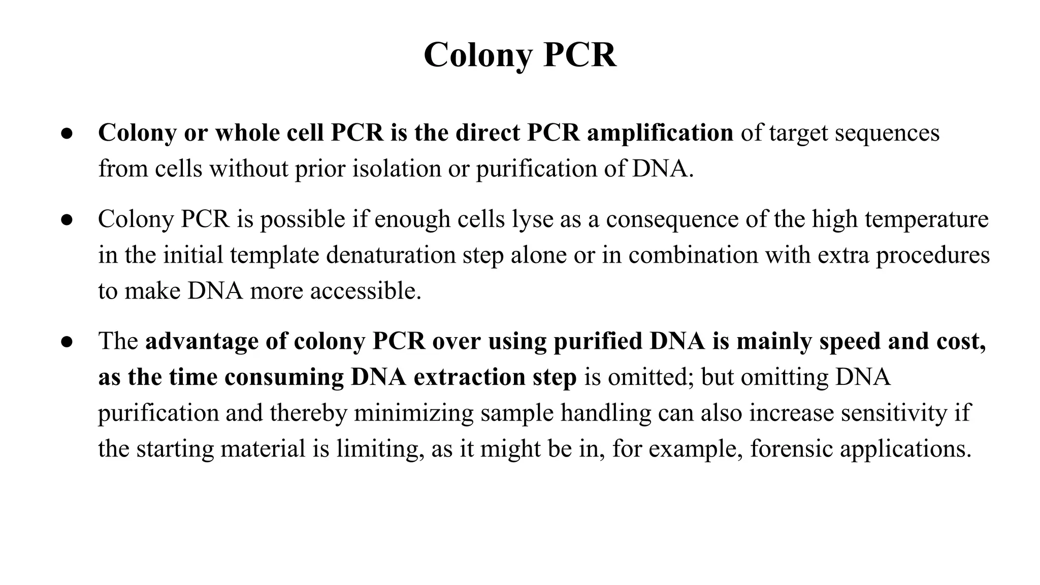 Colony PCR
● Colony or whole cell PCR is the direct PCR amplification of target sequences
from cells without prior isolation or purification of DNA.
● Colony PCR is possible if enough cells lyse as a consequence of the high temperature
in the initial template denaturation step alone or in combination with extra procedures
to make DNA more accessible.
● The advantage of colony PCR over using purified DNA is mainly speed and cost,
as the time consuming DNA extraction step is omitted; but omitting DNA
purification and thereby minimizing sample handling can also increase sensitivity if
the starting material is limiting, as it might be in, for example, forensic applications.
 