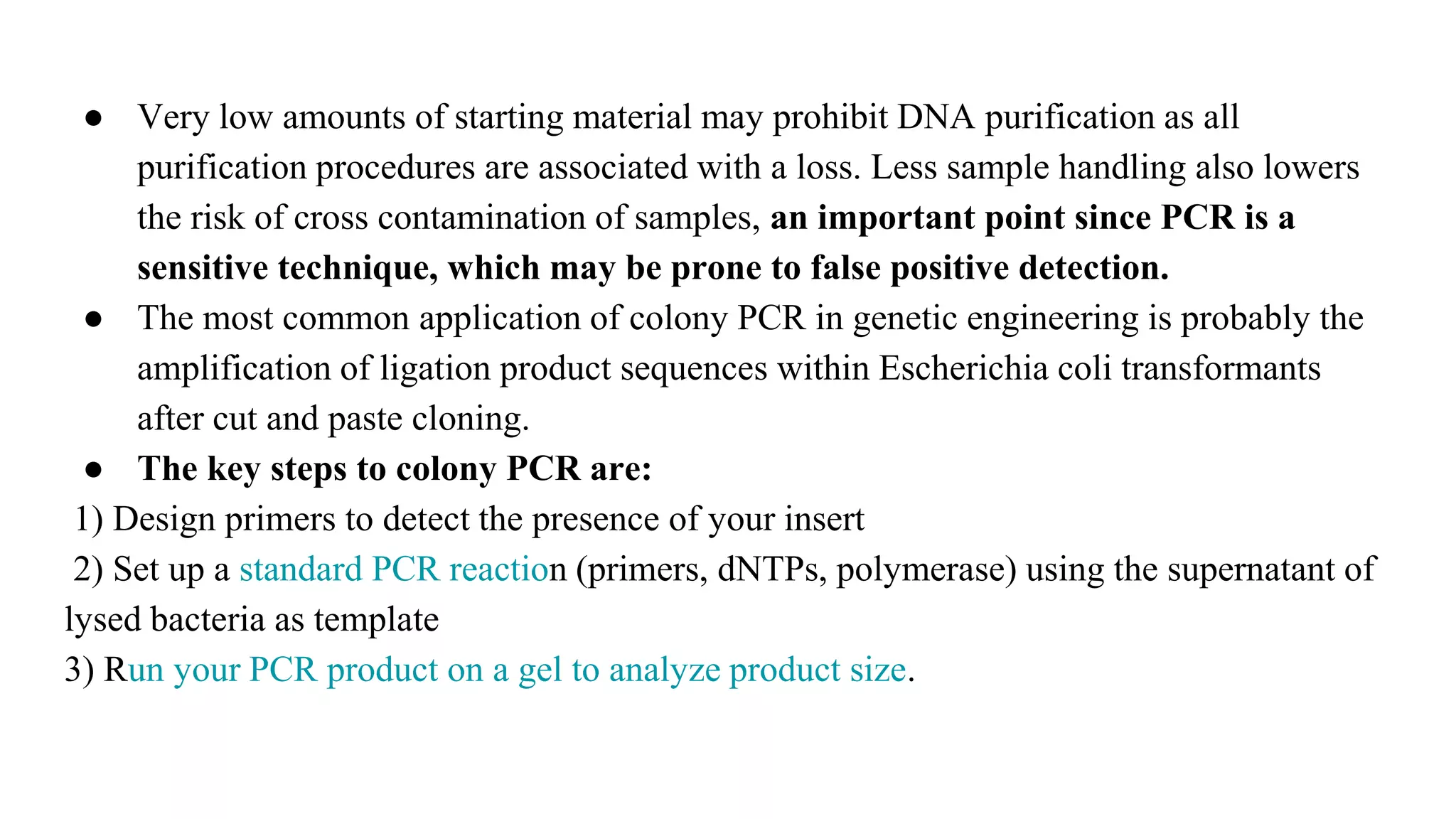● Very low amounts of starting material may prohibit DNA purification as all
purification procedures are associated with a loss. Less sample handling also lowers
the risk of cross contamination of samples, an important point since PCR is a
sensitive technique, which may be prone to false positive detection.
● The most common application of colony PCR in genetic engineering is probably the
amplification of ligation product sequences within Escherichia coli transformants
after cut and paste cloning.
● The key steps to colony PCR are:
1) Design primers to detect the presence of your insert
2) Set up a standard PCR reaction (primers, dNTPs, polymerase) using the supernatant of
lysed bacteria as template
3) Run your PCR product on a gel to analyze product size.
 