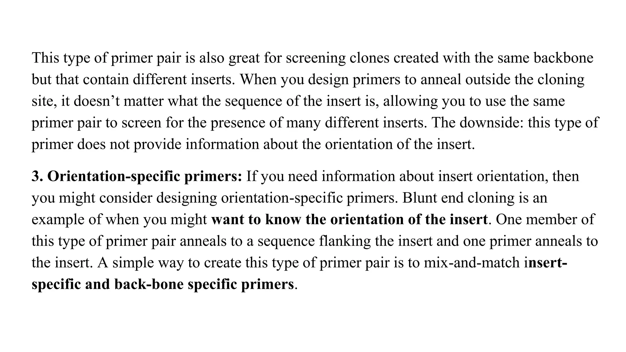 This type of primer pair is also great for screening clones created with the same backbone
but that contain different inserts. When you design primers to anneal outside the cloning
site, it doesn’t matter what the sequence of the insert is, allowing you to use the same
primer pair to screen for the presence of many different inserts. The downside: this type of
primer does not provide information about the orientation of the insert.
3. Orientation-specific primers: If you need information about insert orientation, then
you might consider designing orientation-specific primers. Blunt end cloning is an
example of when you might want to know the orientation of the insert. One member of
this type of primer pair anneals to a sequence flanking the insert and one primer anneals to
the insert. A simple way to create this type of primer pair is to mix-and-match insert-
specific and back-bone specific primers.
 