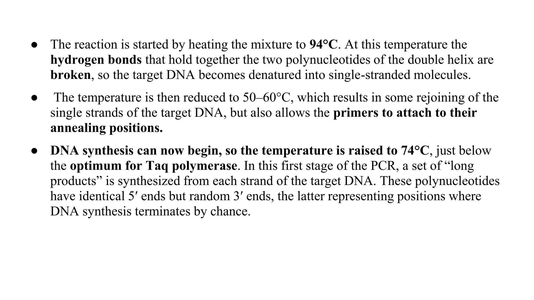 ● The reaction is started by heating the mixture to 94°C. At this temperature the
hydrogen bonds that hold together the two polynucleotides of the double helix are
broken, so the target DNA becomes denatured into single-stranded molecules.
● The temperature is then reduced to 50–60°C, which results in some rejoining of the
single strands of the target DNA, but also allows the primers to attach to their
annealing positions.
● DNA synthesis can now begin, so the temperature is raised to 74°C, just below
the optimum for Taq polymerase. In this first stage of the PCR, a set of “long
products” is synthesized from each strand of the target DNA. These polynucleotides
have identical 5′ ends but random 3′ ends, the latter representing positions where
DNA synthesis terminates by chance.
 
