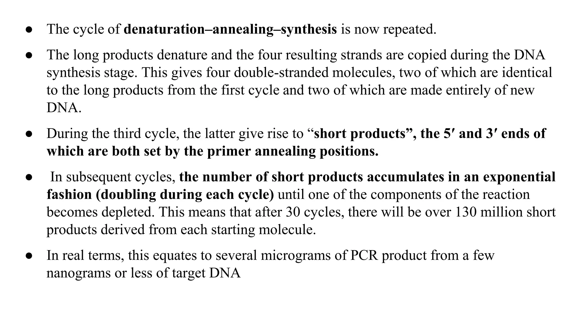 ● The cycle of denaturation–annealing–synthesis is now repeated.
● The long products denature and the four resulting strands are copied during the DNA
synthesis stage. This gives four double-stranded molecules, two of which are identical
to the long products from the first cycle and two of which are made entirely of new
DNA.
● During the third cycle, the latter give rise to “short products”, the 5′ and 3′ ends of
which are both set by the primer annealing positions.
● In subsequent cycles, the number of short products accumulates in an exponential
fashion (doubling during each cycle) until one of the components of the reaction
becomes depleted. This means that after 30 cycles, there will be over 130 million short
products derived from each starting molecule.
● In real terms, this equates to several micrograms of PCR product from a few
nanograms or less of target DNA
 
