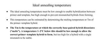 Ideal annealing temperature
● The ideal annealing temperature must be low enough to enable hybridization between
primer and template, but high enough to prevent mismatched hybrids from forming.
● This temperature can be estimated by determining the melting temperature or Tm of
the primer–template hybrid.
● The Tm is the temperature at which the correctly base-paired hybrid dissociates
(“melts”). A temperature 1–2°C below this should be low enough to allow the
correct primer–template hybrid to form, but too high for a hybrid with a single
mismatch to be stable.
 