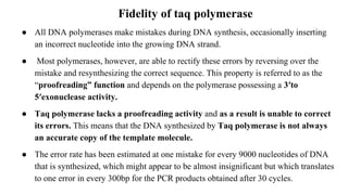 Fidelity of taq polymerase
● All DNA polymerases make mistakes during DNA synthesis, occasionally inserting
an incorrect nucleotide into the growing DNA strand.
● Most polymerases, however, are able to rectify these errors by reversing over the
mistake and resynthesizing the correct sequence. This property is referred to as the
“proofreading” function and depends on the polymerase possessing a 3′to
5′exonuclease activity.
● Taq polymerase lacks a proofreading activity and as a result is unable to correct
its errors. This means that the DNA synthesized by Taq polymerase is not always
an accurate copy of the template molecule.
● The error rate has been estimated at one mistake for every 9000 nucleotides of DNA
that is synthesized, which might appear to be almost insignificant but which translates
to one error in every 300bp for the PCR products obtained after 30 cycles.
 