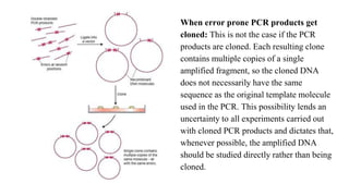 When error prone PCR products get
cloned: This is not the case if the PCR
products are cloned. Each resulting clone
contains multiple copies of a single
amplified fragment, so the cloned DNA
does not necessarily have the same
sequence as the original template molecule
used in the PCR. This possibility lends an
uncertainty to all experiments carried out
with cloned PCR products and dictates that,
whenever possible, the amplified DNA
should be studied directly rather than being
cloned.
 