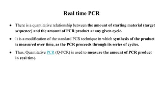 Real time PCR
● There is a quantitative relationship between the amount of starting material (target
sequence) and the amount of PCR product at any given cycle.
● It is a modification of the standard PCR technique in which synthesis of the product
is measured over time, as the PCR proceeds through its series of cycles.
● Thus, Quantitative PCR (Q-PCR) is used to measure the amount of PCR product
in real time.
 