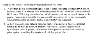 There are two ways of following product synthesis in real time:
1. A dye that gives a fluorescent signal when it binds to double-stranded DNA can be
included in the PCR mixture. This method measures the total amount of double-stranded
DNA in the PCR at any particular time, which may overestimate the actual amount of the
product because sometimes the primers anneal to one another in various non-specific
ways, increasing the amount of double-stranded DNA that is present.
2. A short oligonucleotide called a reporter probe, which gives a fluorescent signal
when it hybridizes to the PCR product, can be used. Because the probe only
hybridizes to the PCR product, this method is less prone to inaccuracies caused by
primer-primer annealing. Each probe molecule has pair of labels.
 