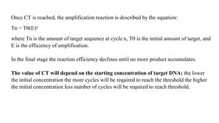 Once CT is reached, the amplification reaction is described by the equation:
Tn = T0(E)n
where Tn is the amount of target sequence at cycle n, T0 is the initial amount of target, and
E is the efficiency of amplification.
In the final stage the reaction efficiency declines until no more product accumulates.
The value of CT will depend on the starting concentration of target DNA: the lower
the initial concentration the more cycles will be required to reach the threshold the higher
the initial concentration less number of cycles will be required to reach threshold.
 