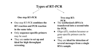 Types of RT-PCR
One step RT-PCR Two step RT-
PCR
● One-step RT-PCR combines the
RT reaction and PCR reaction
in the same tube.
● Only sequence-specific primers
may be used.
● They are easier to set up and
ideal for high throughput
screening.
● The synthesized cDNA is
transferred into a second tube
for PCR.
● Oligo (dT), random hexamer or
gene-specific primers can be
used.
● They are ideal for detection of
several messages from a single
RNA sample.
 