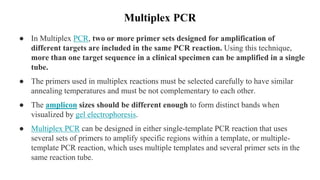 Multiplex PCR
● In Multiplex PCR, two or more primer sets designed for amplification of
different targets are included in the same PCR reaction. Using this technique,
more than one target sequence in a clinical specimen can be amplified in a single
tube.
● The primers used in multiplex reactions must be selected carefully to have similar
annealing temperatures and must be not complementary to each other.
● The amplicon sizes should be different enough to form distinct bands when
visualized by gel electrophoresis.
● Multiplex PCR can be designed in either single-template PCR reaction that uses
several sets of primers to amplify specific regions within a template, or multiple-
template PCR reaction, which uses multiple templates and several primer sets in the
same reaction tube.
 