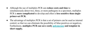 ● Although the use of multiplex PCR can reduce costs and time to
simultaneously detect two, three, or more pathogens in a specimen, multiplex
PCR is more complicated to develop and often is less sensitive than single-
primer-set PCR.
● The advantage of multiplex PCR is that a set of primers can be used as internal
control, so that we can eliminate the possibility of false positives or negatives.
Furthermore, multiplex PCR can save costly polymerase and template in
short supply.
 