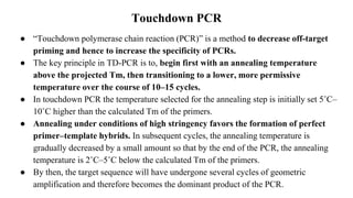 Touchdown PCR
● “Touchdown polymerase chain reaction (PCR)” is a method to decrease off-target
priming and hence to increase the specificity of PCRs.
● The key principle in TD-PCR is to, begin first with an annealing temperature
above the projected Tm, then transitioning to a lower, more permissive
temperature over the course of 10–15 cycles.
● In touchdown PCR the temperature selected for the annealing step is initially set 5˚C–
10˚C higher than the calculated Tm of the primers.
● Annealing under conditions of high stringency favors the formation of perfect
primer–template hybrids. In subsequent cycles, the annealing temperature is
gradually decreased by a small amount so that by the end of the PCR, the annealing
temperature is 2˚C–5˚C below the calculated Tm of the primers.
● By then, the target sequence will have undergone several cycles of geometric
amplification and therefore becomes the dominant product of the PCR.
 